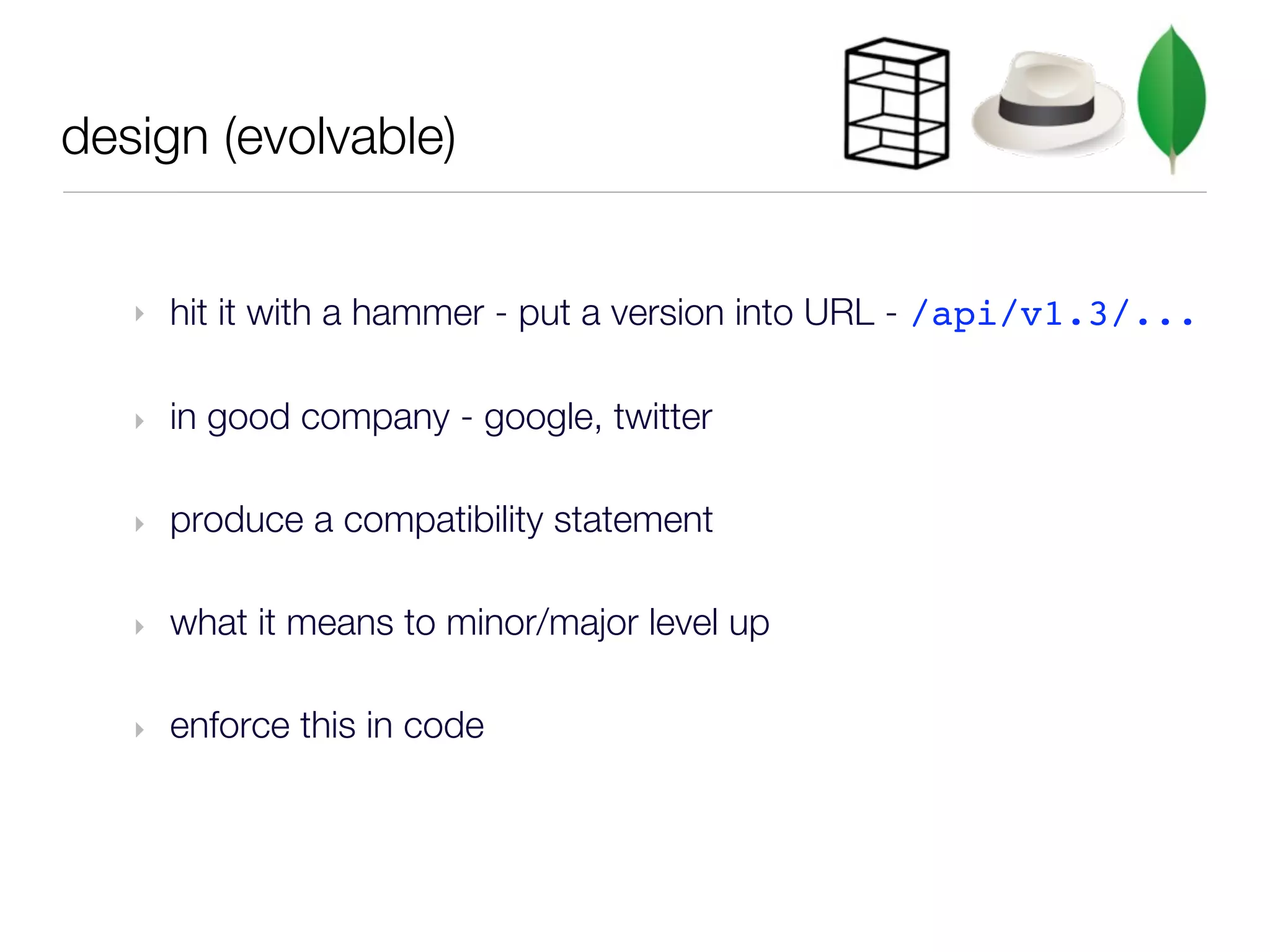 design (evolvable)


   ‣   hit it with a hammer - put a version into URL - /api/v1.3/...

   ‣   in good company - google, twitter

   ‣   produce a compatibility statement

   ‣   what it means to minor/major level up

   ‣   enforce this in code
 