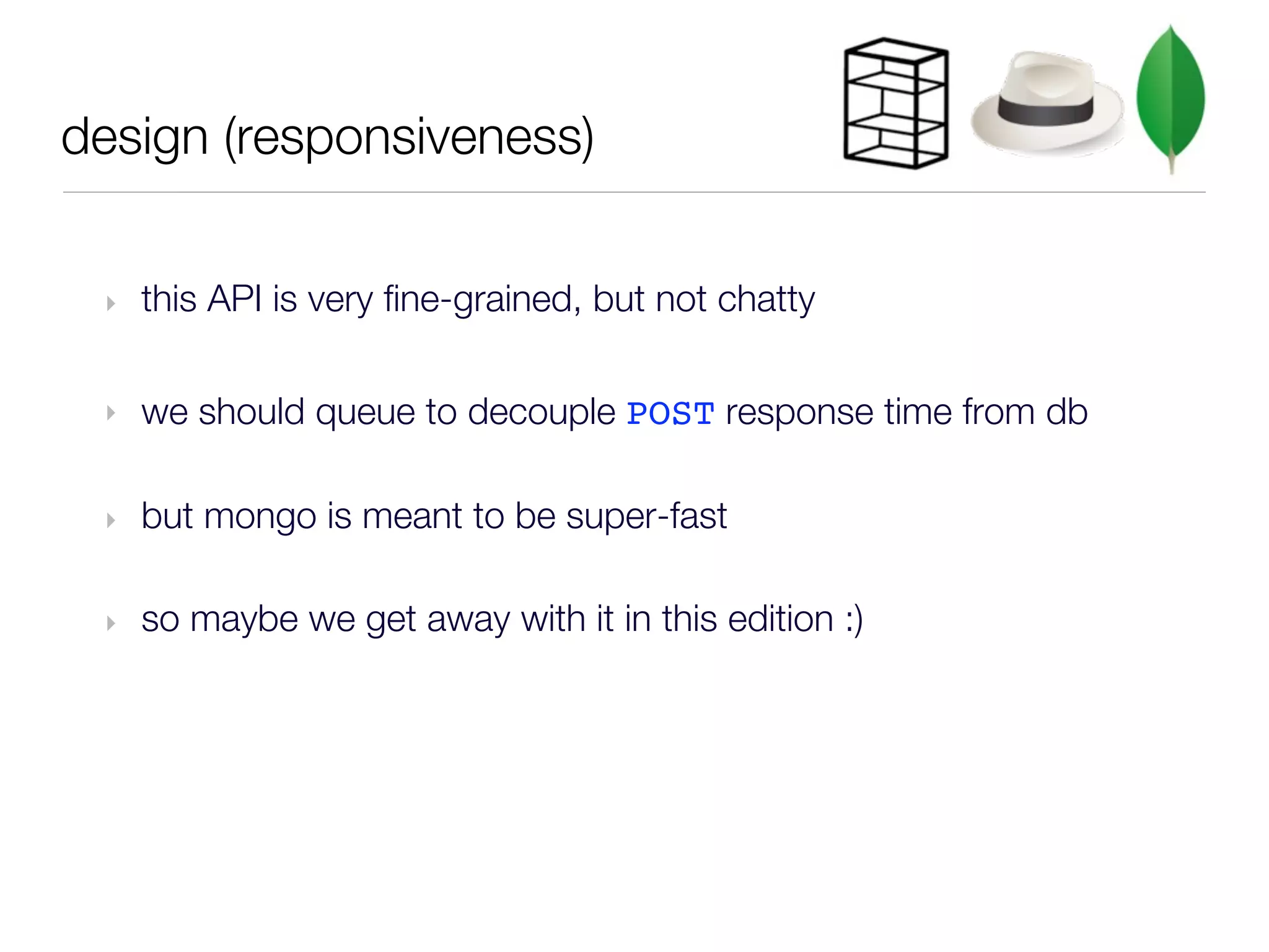 design (responsiveness)


 ‣   this API is very fine-grained, but not chatty

 ‣   we should queue to decouple POST response time from db

 ‣   but mongo is meant to be super-fast

 ‣   so maybe we get away with it in this edition :)
 