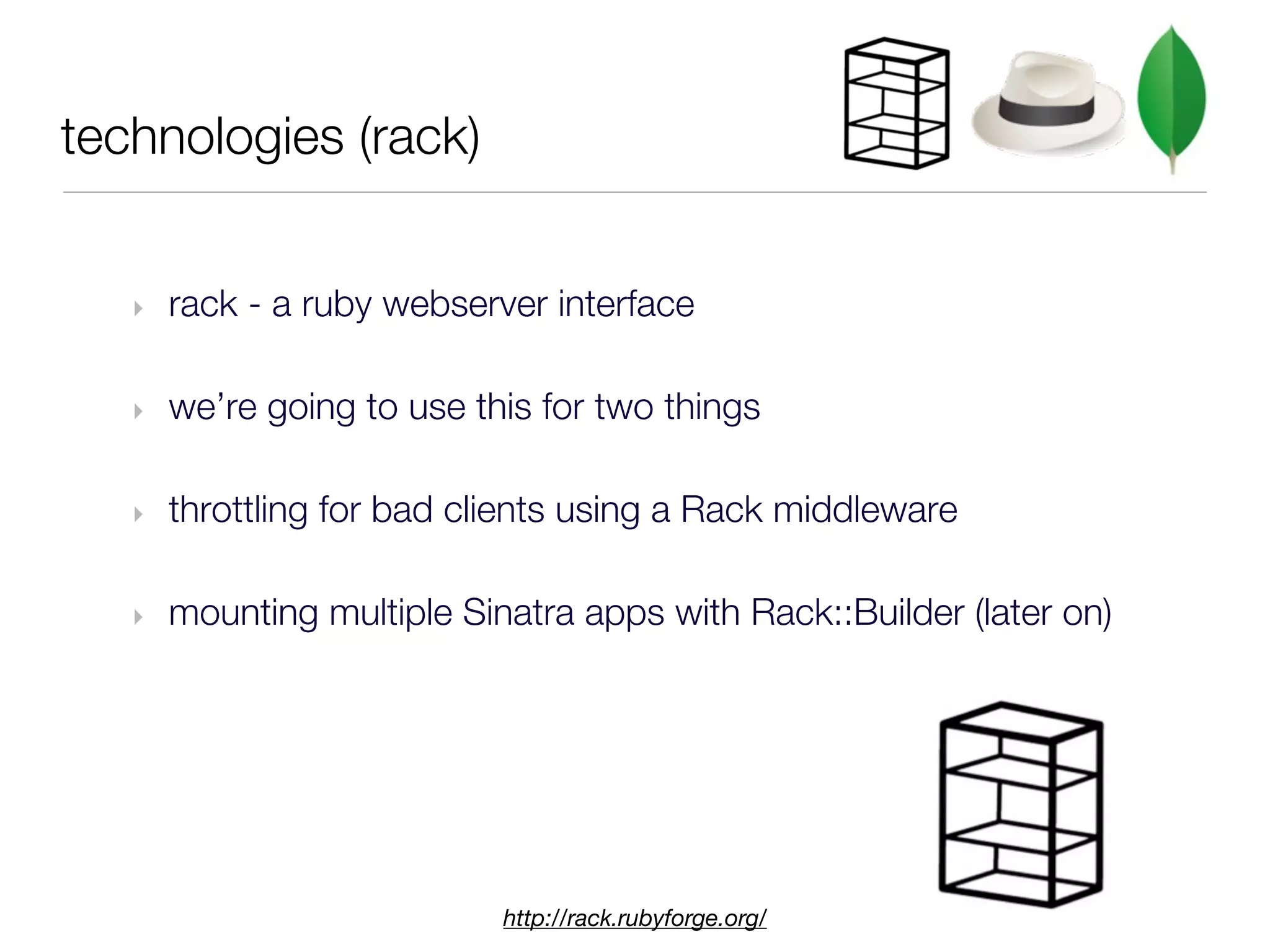 technologies (rack)


   ‣   rack - a ruby webserver interface

   ‣   we’re going to use this for two things

   ‣   throttling for bad clients using a Rack middleware

   ‣   mounting multiple Sinatra apps with Rack::Builder (later on)




                            http://rack.rubyforge.org/
 