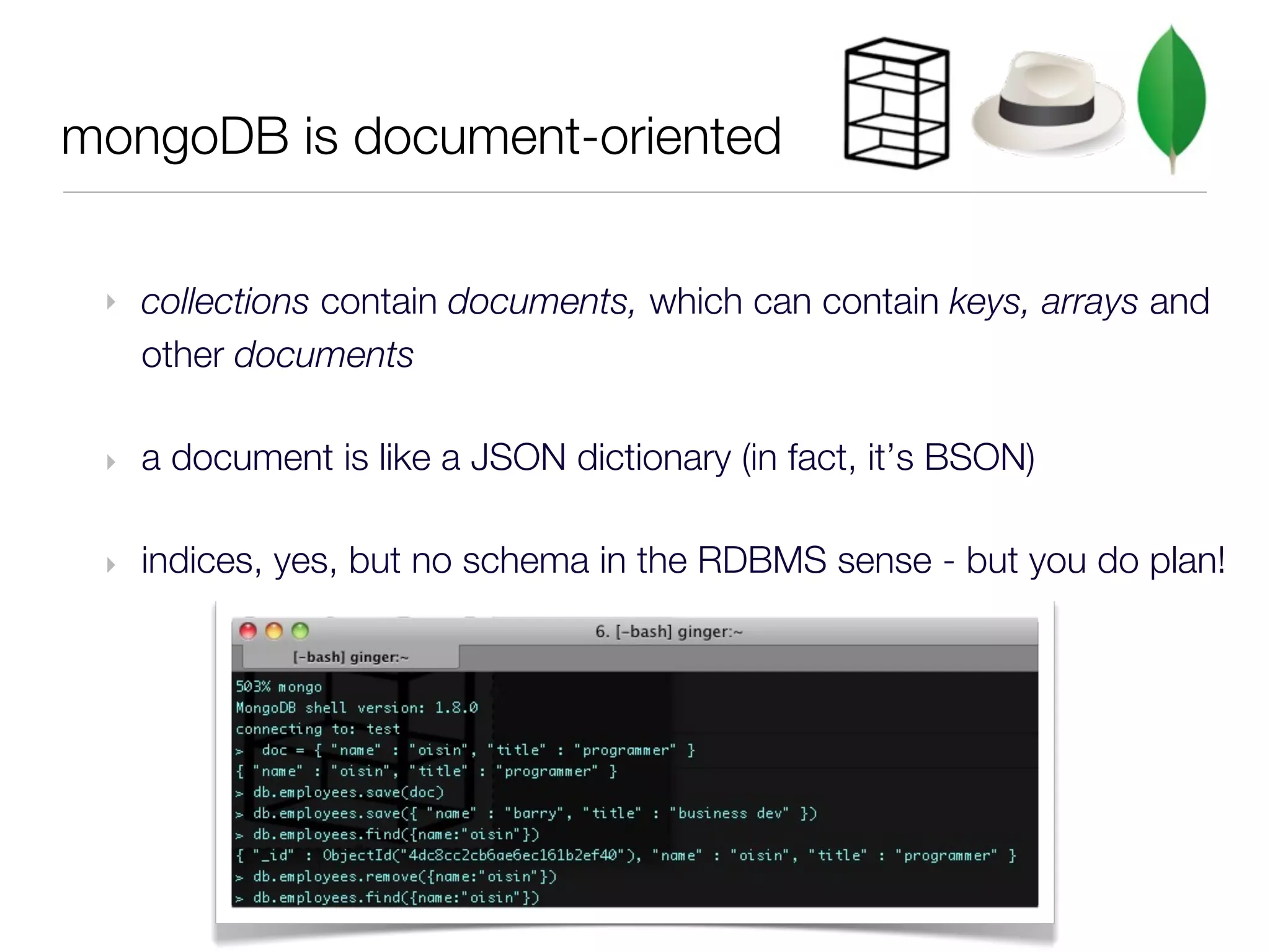 mongoDB is document-oriented


 ‣   collections contain documents, which can contain keys, arrays and
     other documents

 ‣   a document is like a JSON dictionary (in fact, it’s BSON)

 ‣   indices, yes, but no schema in the RDBMS sense - but you do plan!
 