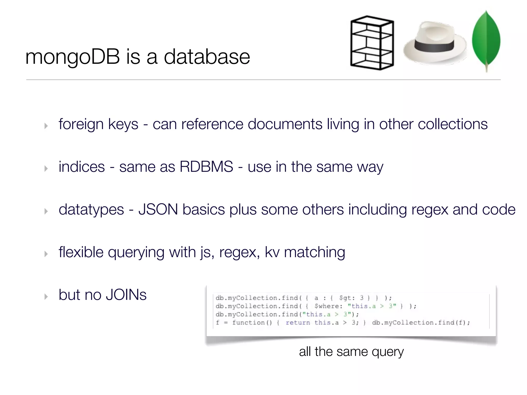 mongoDB is a database


 ‣   foreign keys - can reference documents living in other collections

 ‣   indices - same as RDBMS - use in the same way

 ‣   datatypes - JSON basics plus some others including regex and code

 ‣   flexible querying with js, regex, kv matching

 ‣   but no JOINs


                                          all the same query
 