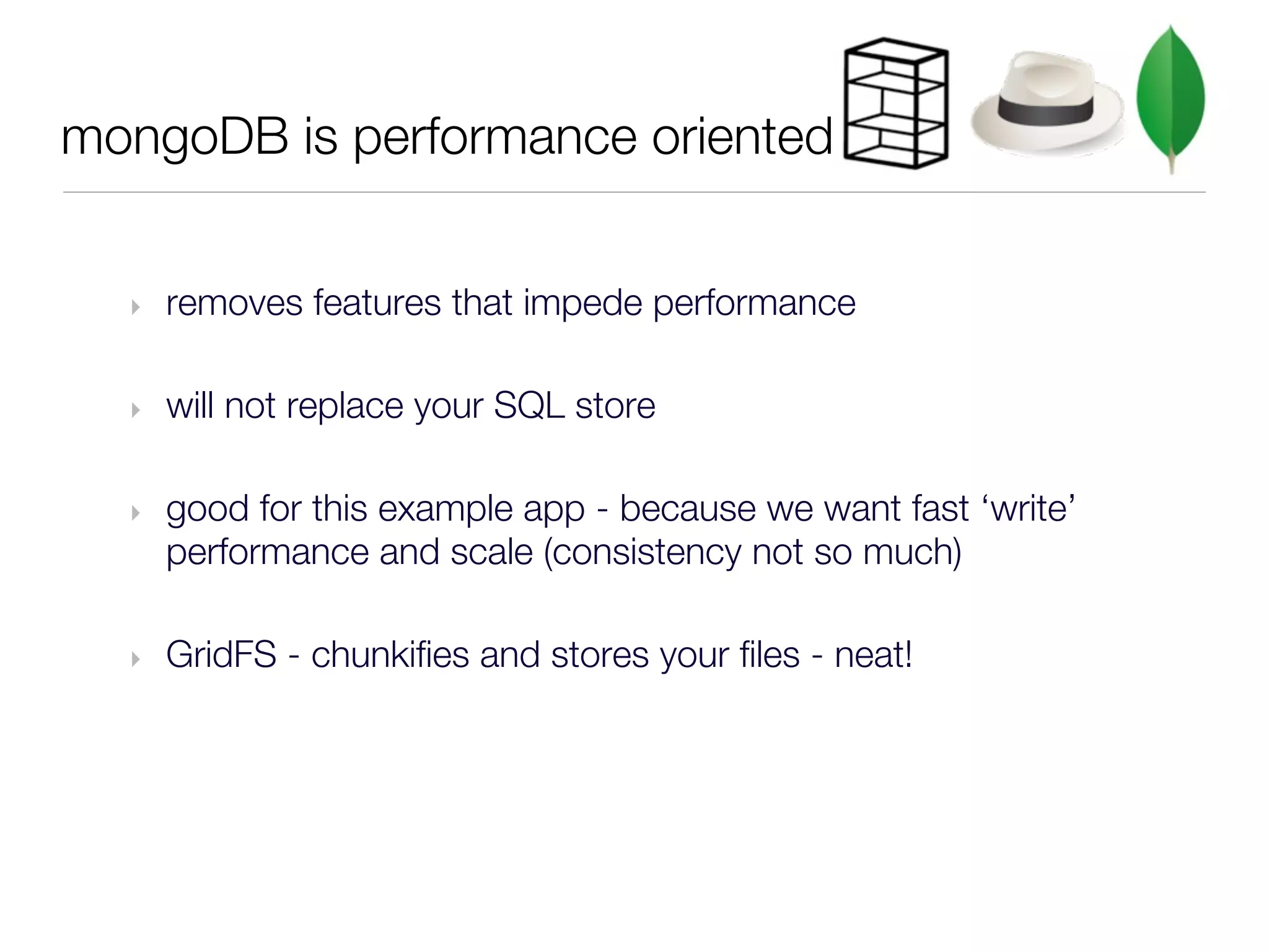 mongoDB is performance oriented


  ‣   removes features that impede performance

  ‣   will not replace your SQL store

  ‣   good for this example app - because we want fast ‘write’
      performance and scale (consistency not so much)

  ‣   GridFS - chunkifies and stores your files - neat!
 