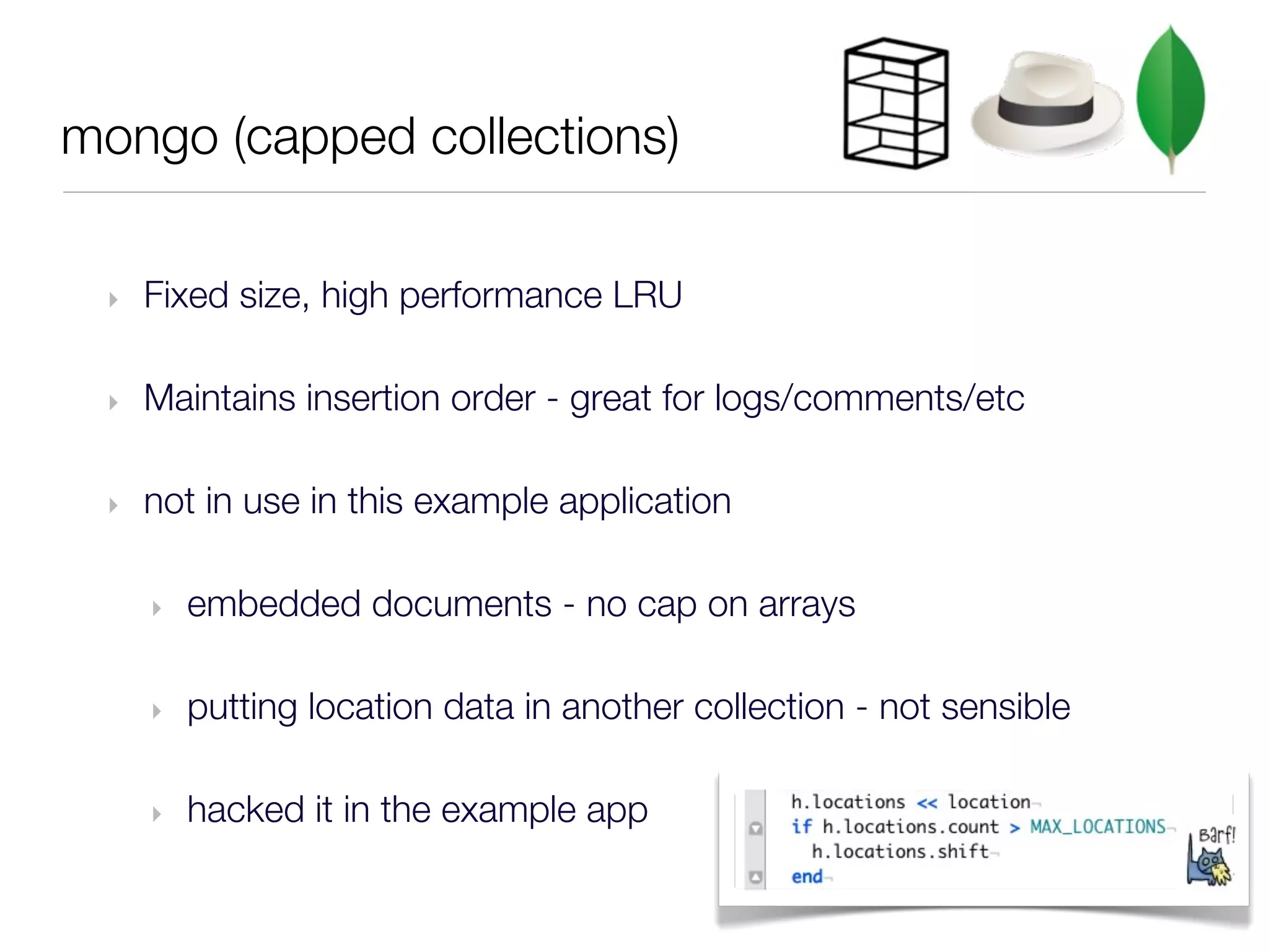 mongo (capped collections)

 ‣   Fixed size, high performance LRU

 ‣   Maintains insertion order - great for logs/comments/etc

 ‣   not in use in this example application

     ‣   embedded documents - no cap on arrays

     ‣   putting location data in another collection - not sensible

     ‣   hacked it in the example app
 