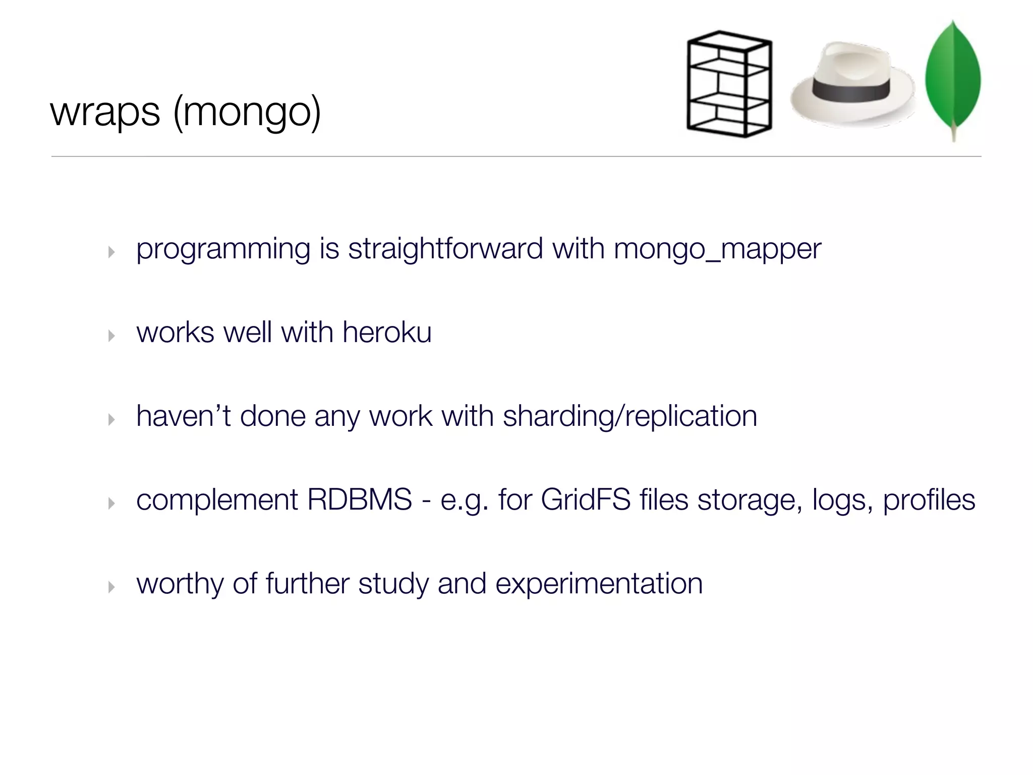 wraps (mongo)


  ‣   programming is straightforward with mongo_mapper

  ‣   works well with heroku

  ‣   haven’t done any work with sharding/replication

  ‣   complement RDBMS - e.g. for GridFS files storage, logs, profiles

  ‣   worthy of further study and experimentation
 