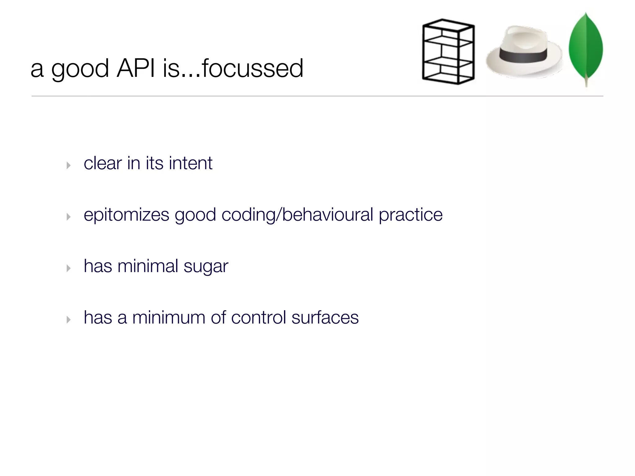 a good API is...focussed


   ‣   clear in its intent

   ‣   epitomizes good coding/behavioural practice

   ‣   has minimal sugar

   ‣   has a minimum of control surfaces
 