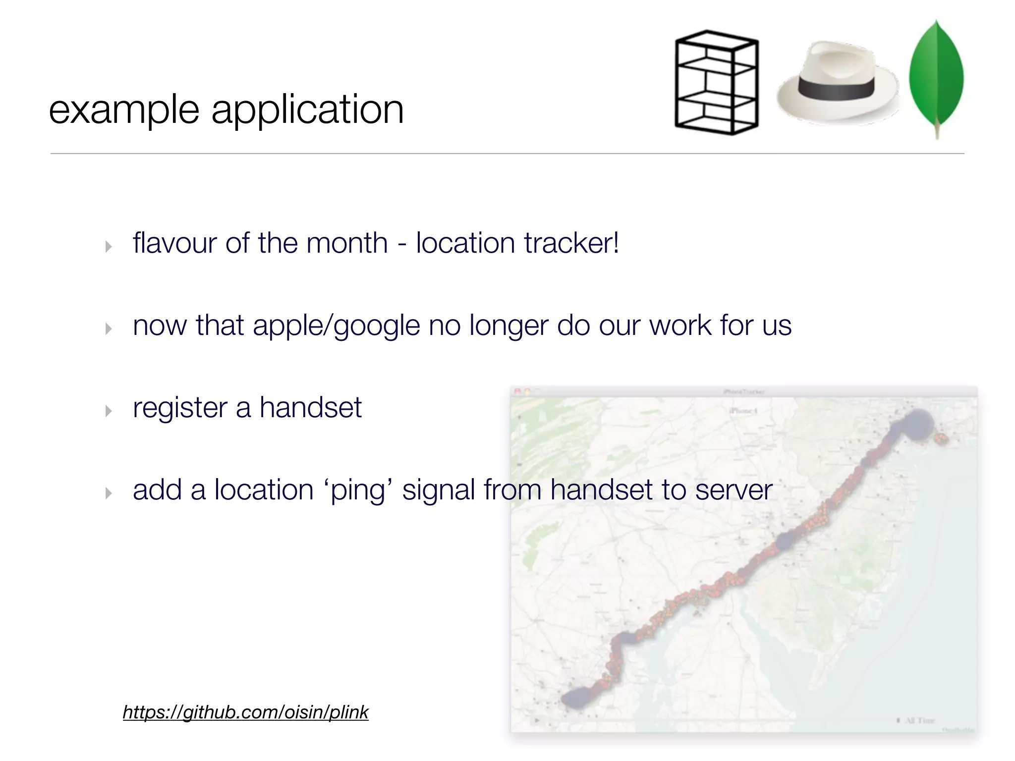 example application


  ‣    flavour of the month - location tracker!

  ‣    now that apple/google no longer do our work for us

  ‣    register a handset

  ‣    add a location ‘ping’ signal from handset to server




      https://github.com/oisin/plink
 