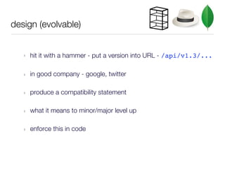 design (evolvable)


   ‣   hit it with a hammer - put a version into URL - /api/v1.3/...

   ‣   in good company - google, twitter

   ‣   produce a compatibility statement

   ‣   what it means to minor/major level up

   ‣   enforce this in code
 