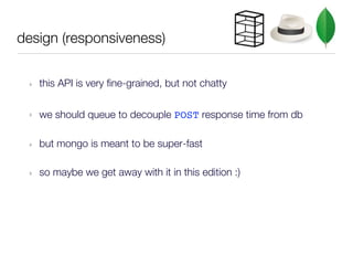 design (responsiveness)


 ‣   this API is very fine-grained, but not chatty

 ‣   we should queue to decouple POST response time from db

 ‣   but mongo is meant to be super-fast

 ‣   so maybe we get away with it in this edition :)
 