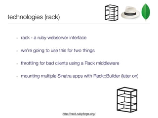 technologies (rack)


   ‣   rack - a ruby webserver interface

   ‣   we’re going to use this for two things

   ‣   throttling for bad clients using a Rack middleware

   ‣   mounting multiple Sinatra apps with Rack::Builder (later on)




                            http://rack.rubyforge.org/
 