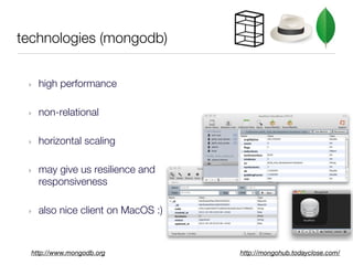 technologies (mongodb)


 ‣   high performance

 ‣   non-relational

 ‣   horizontal scaling

 ‣   may give us resilience and
     responsiveness

 ‣   also nice client on MacOS :)



  http://www.mongodb.org            http://mongohub.todayclose.com/
 