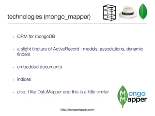 technologies (mongo_mapper)


 ‣   ORM for mongoDB

 ‣   a slight tincture of ActiveRecord : models, associations, dynamic
     finders

 ‣   embedded documents

 ‣   indices

 ‣   also, I like DataMapper and this is a little similar


                             http://mongomapper.com/
 