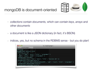 mongoDB is document-oriented


 ‣   collections contain documents, which can contain keys, arrays and
     other documents

 ‣   a document is like a JSON dictionary (in fact, it’s BSON)

 ‣   indices, yes, but no schema in the RDBMS sense - but you do plan!
 
