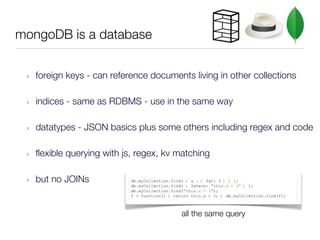 mongoDB is a database


 ‣   foreign keys - can reference documents living in other collections

 ‣   indices - same as RDBMS - use in the same way

 ‣   datatypes - JSON basics plus some others including regex and code

 ‣   flexible querying with js, regex, kv matching

 ‣   but no JOINs


                                          all the same query
 