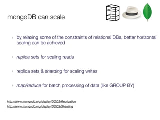 mongoDB can scale


   ‣   by relaxing some of the constraints of relational DBs, better horizontal
       scaling can be achieved

   ‣   replica sets for scaling reads

   ‣   replica sets & sharding for scaling writes

   ‣   map/reduce for batch processing of data (like GROUP BY)


http://www.mongodb.org/display/DOCS/Replication
http://www.mongodb.org/display/DOCS/Sharding
 