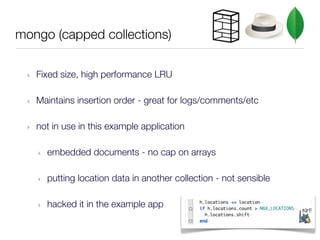 mongo (capped collections)

 ‣   Fixed size, high performance LRU

 ‣   Maintains insertion order - great for logs/comments/etc

 ‣   not in use in this example application

     ‣   embedded documents - no cap on arrays

     ‣   putting location data in another collection - not sensible

     ‣   hacked it in the example app
 