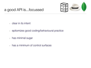 a good API is...focussed


   ‣   clear in its intent

   ‣   epitomizes good coding/behavioural practice

   ‣   has minimal sugar

   ‣   has a minimum of control surfaces
 