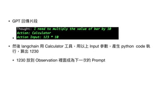 • GPT 回傳片段
•
• 然後 langchain ⽤ Calculator ⼯具，⽤以上 Input 參數，產⽣ python code 執
⾏，算出 1230
• 1230 放到 Observation 裡⾯成為下⼀次的 Prompt
 
