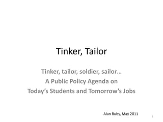 Tinker, Tailor Tinker, tailor, soldier, sailor…  A Public Policy Agenda on   Today’s Students and Tomorrow’s Jobs 1 			Alan Ruby, May 2011 