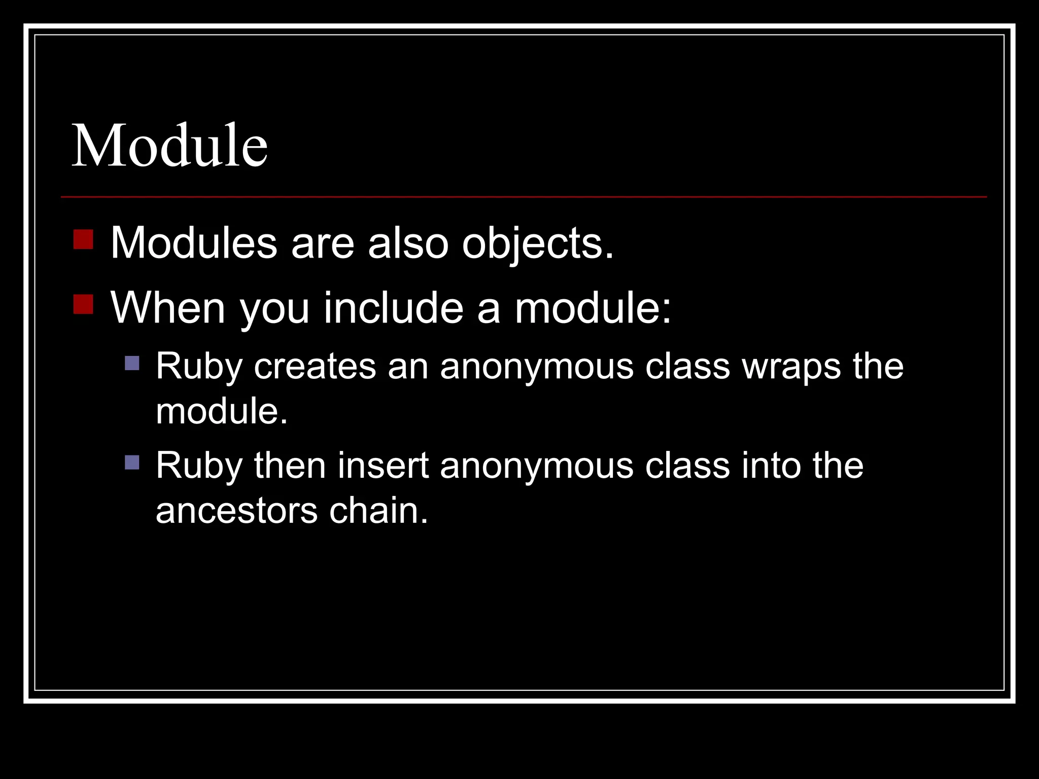 Module Modules are also objects. When you include a module: Ruby creates an anonymous class wraps the module. Ruby then insert anonymous class into the ancestors chain. 