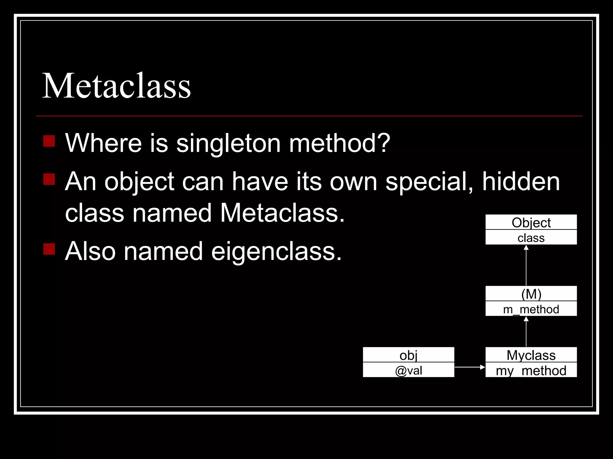 Metaclass Where is singleton method? An object can have its own special, hidden class named Metaclass. Also named eigenclass. obj @val Myclass my_method (M) m_method Object class 