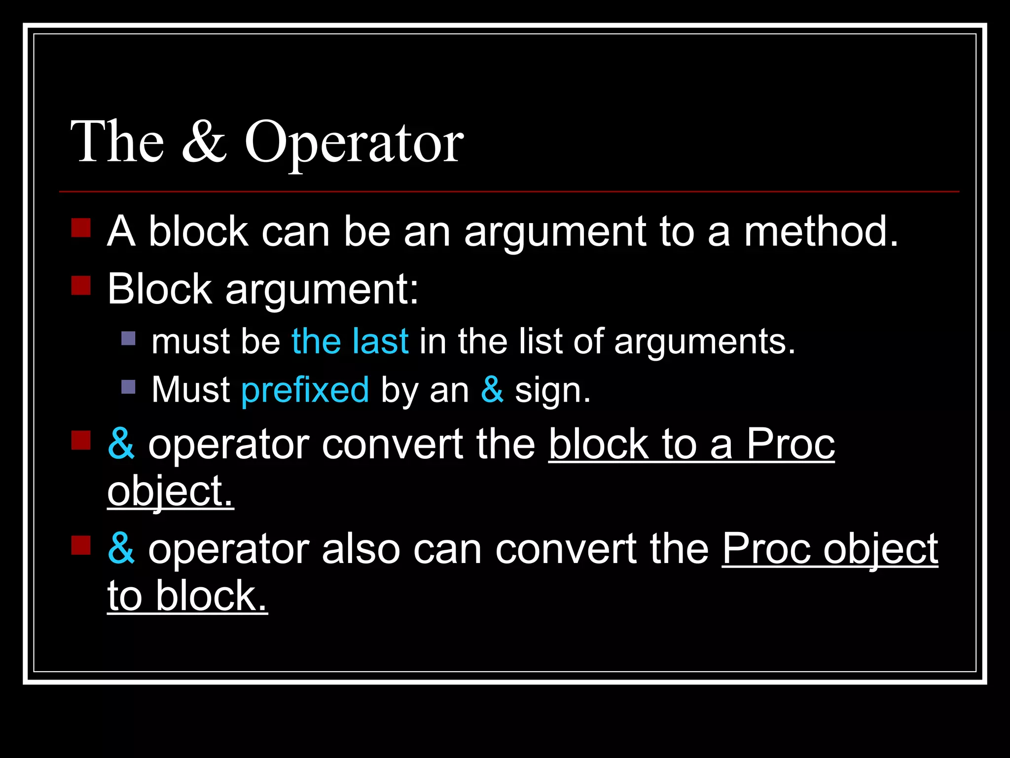 The & Operator A block can be an argument to a method. Block argument: must be  the last  in the list of arguments. Must  prefixed  by an  &  sign. &  operator convert the  block to a Proc object. &  operator also can convert the  Proc object to block. 