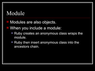 Module Modules are also objects. When you include a module: Ruby creates an anonymous class wraps the module. Ruby then insert anonymous class into the ancestors chain. 