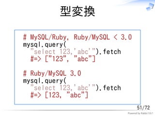 型変換

# MySQL/Ruby, Ruby/MySQL < 3.0
mysql.query(
  "select 123,'abc'").fetch
  #=> ["123", "abc"]

# Ruby/MySQL 3.0
mysql.query(
  "select 123,'abc'").fetch
  #=> [123, "abc"]
                                      51/72
                              Powered by Rabbit 0.6.1
 