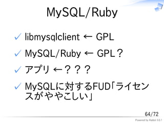 MySQL/Ruby
✓ libmysqlclient &larr; GPL
✓ MySQL/Ruby &larr; GPL？
✓ アプリ &larr;？？？
✓ MySQLに対するFUD「ライセン
  スがややこしい」
                                 64/72
                         Powered by Rabbit 0.6.1
 