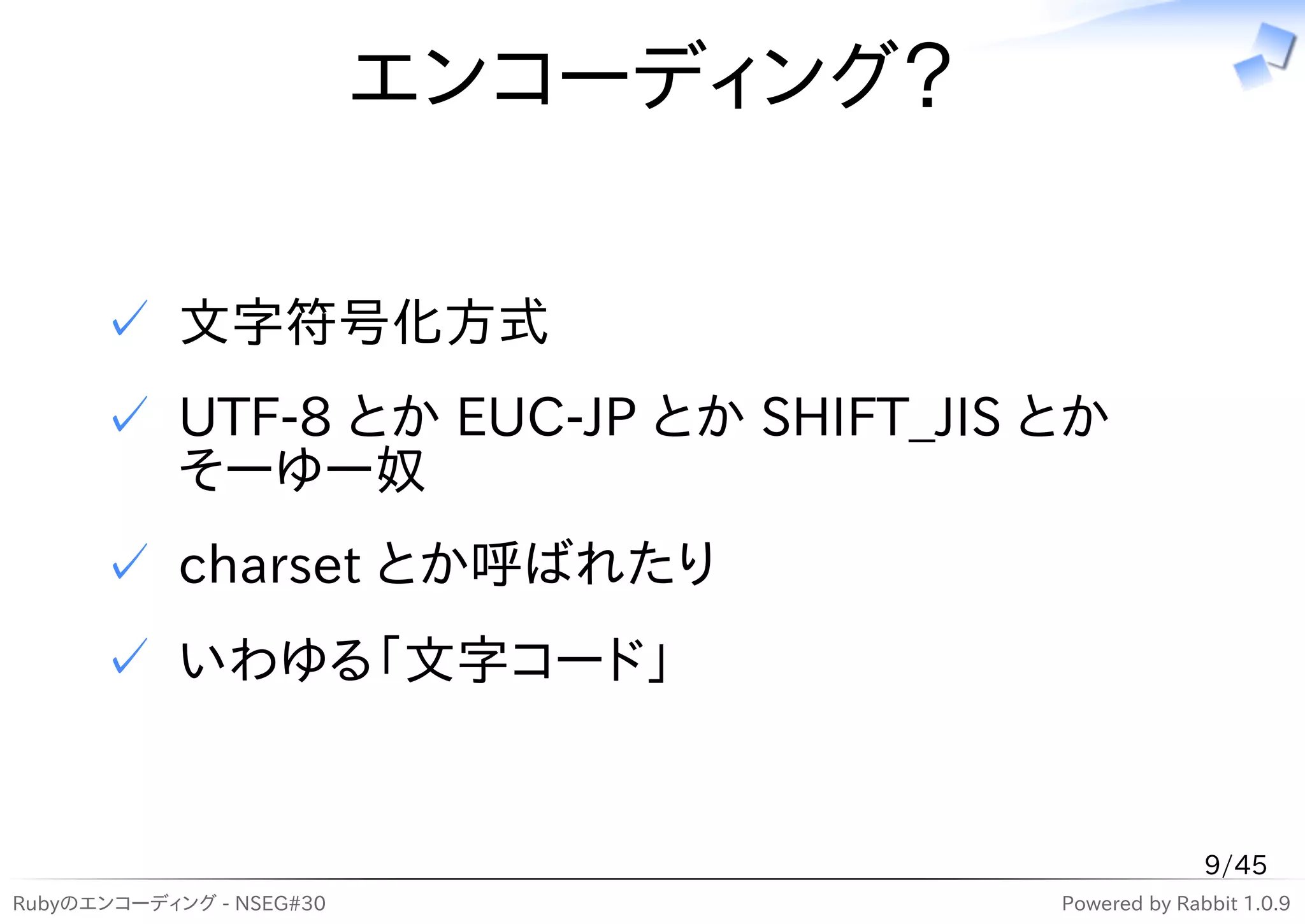エンコーディング？

      ✓ 文字符号化方式
      ✓ UTF-8 とか EUC-JP とか SHIFT_JIS とか
        そーゆー奴
      ✓ charset とか呼ばれたり
      ✓ いわゆる「文字コード」


                                                    9/45
Rubyのエンコーディング - NSEG#30               Powered by Rabbit 1.0.9
 