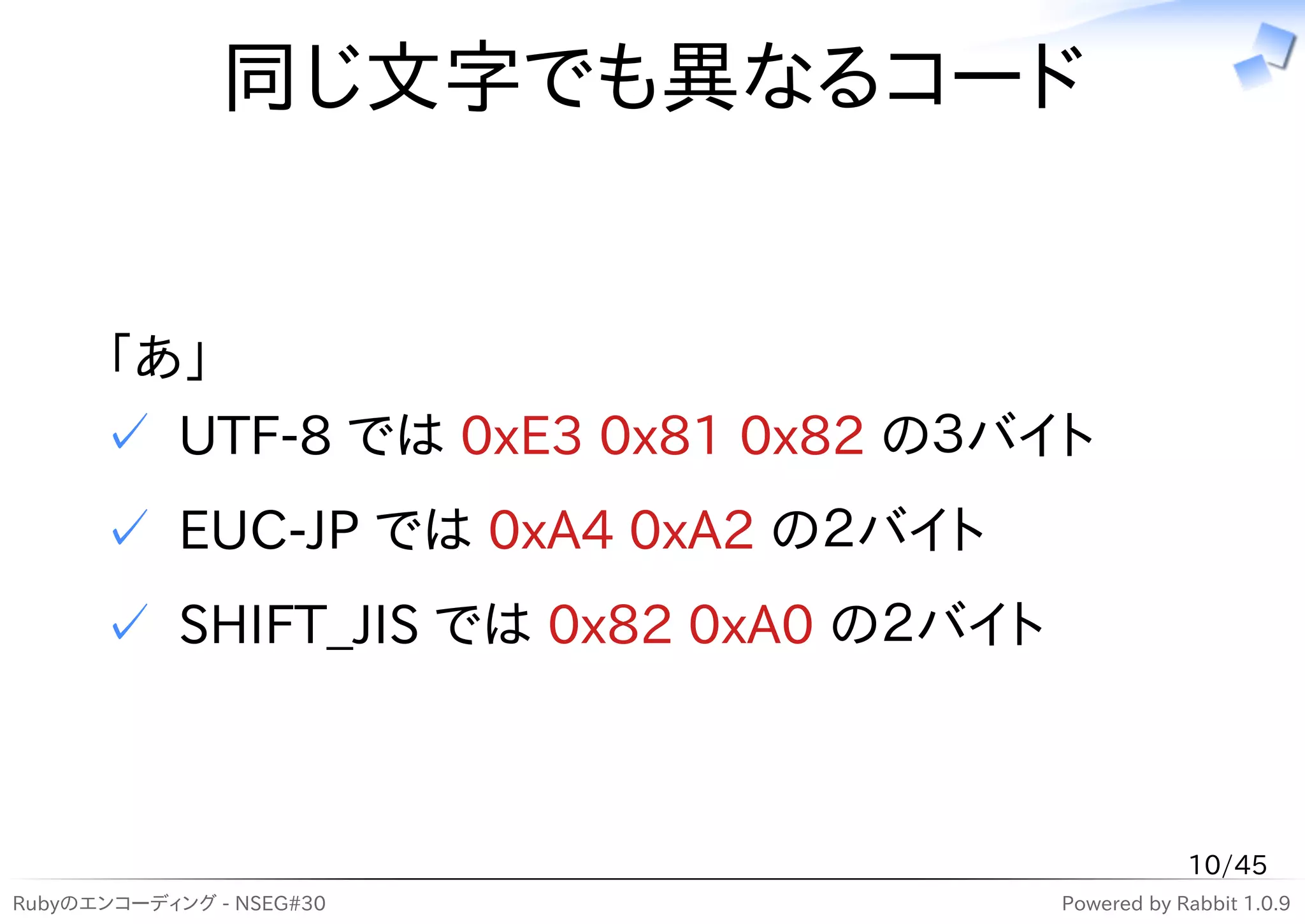 同じ文字でも異なるコード


      「あ」
      ✓ UTF-8 では 0xE3 0x81 0x82 の３バイト
      ✓ EUC-JP では 0xA4 0xA2 の２バイト
      ✓ SHIFT_JIS では 0x82 0xA0 の２バイト



                                                   10/45
Rubyのエンコーディング - NSEG#30                Powered by Rabbit 1.0.9
 