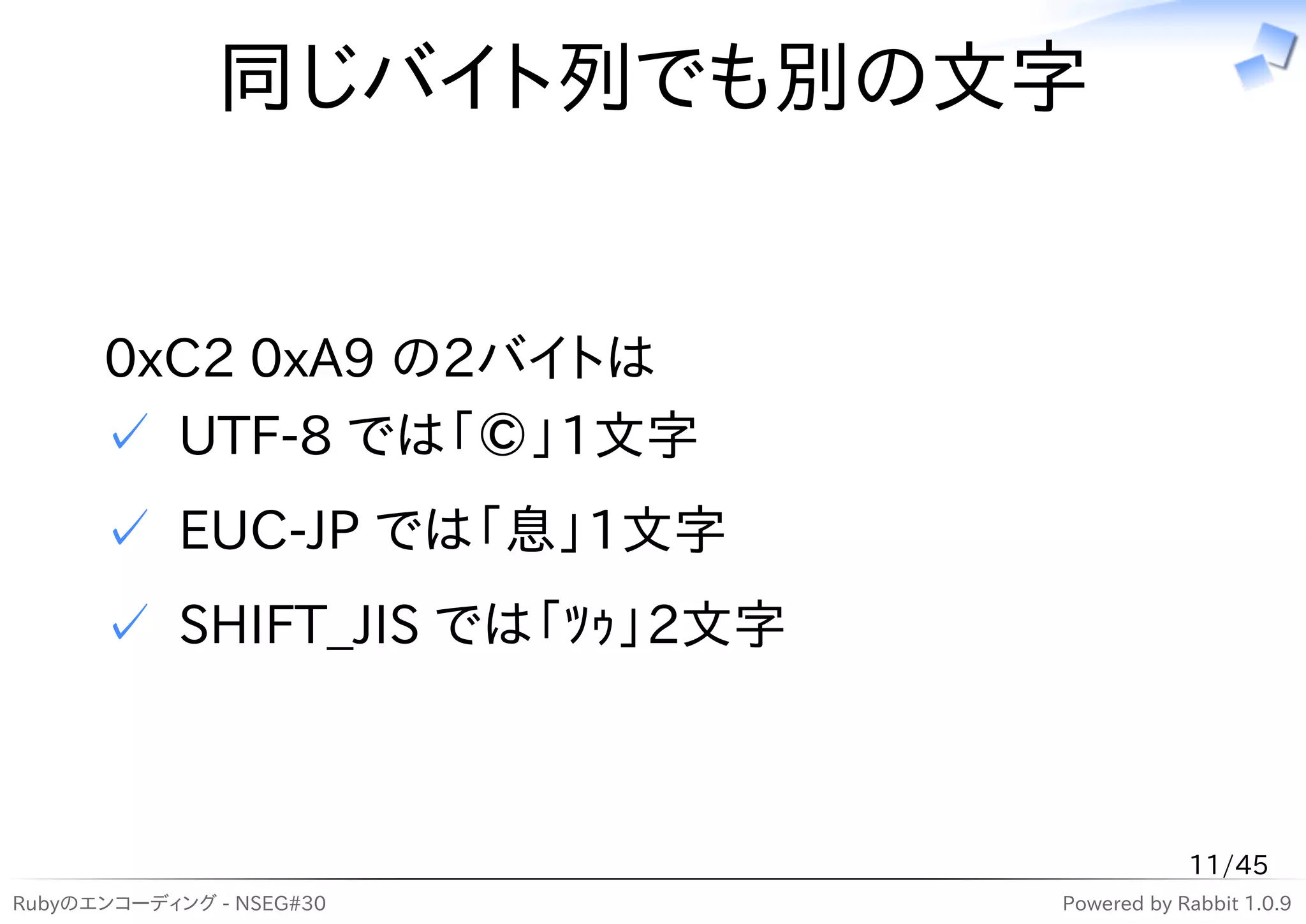 同じバイト列でも別の文字


      0xC2 0xA9 の2バイトは
      ✓ UTF-8 では「©」1文字
      ✓ EUC-JP では「息」1文字
      ✓ SHIFT_JIS では「ﾂｩ」2文字



                                          11/45
Rubyのエンコーディング - NSEG#30       Powered by Rabbit 1.0.9
 