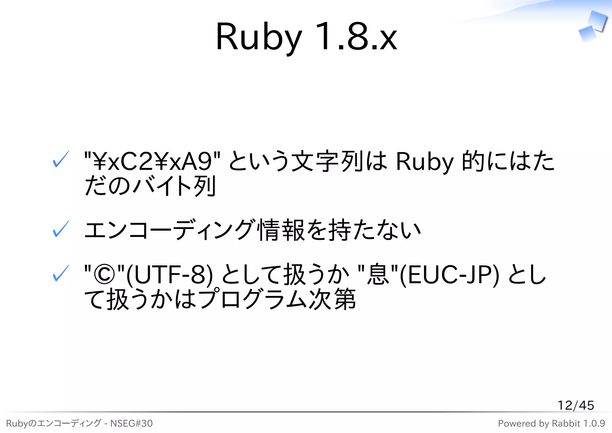 Ruby 1.8.x


      ✓ "xC2xA9" という文字列は Ruby 的にはた
        だのバイト列
      ✓ エンコーディング情報を持たない
      ✓ "©"(UTF-8) として扱うか "息"(EUC-JP) とし
        て扱うかはプログラム次第



                                                   12/45
Rubyのエンコーディング - NSEG#30                Powered by Rabbit 1.0.9
 