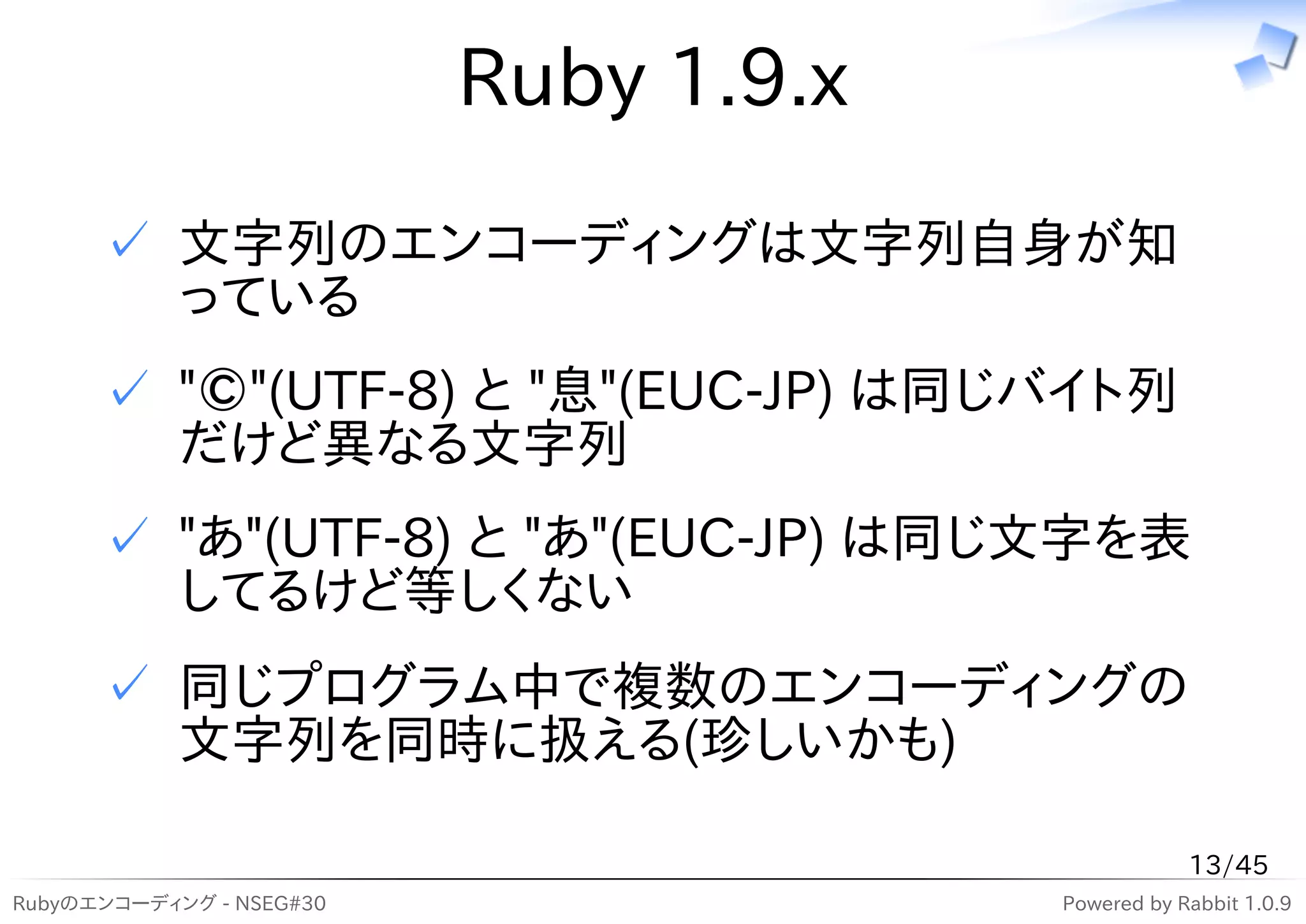 Ruby 1.9.x
      ✓ 文字列のエンコーディングは文字列自身が知
        っている
      ✓ "©"(UTF-8) と "息"(EUC-JP) は同じバイト列
        だけど異なる文字列
      ✓ "あ"(UTF-8) と "あ"(EUC-JP) は同じ文字を表
        してるけど等しくない
      ✓ 同じプログラム中で複数のエンコーディングの
        文字列を同時に扱える(珍しいかも)

                                                   13/45
Rubyのエンコーディング - NSEG#30                Powered by Rabbit 1.0.9
 