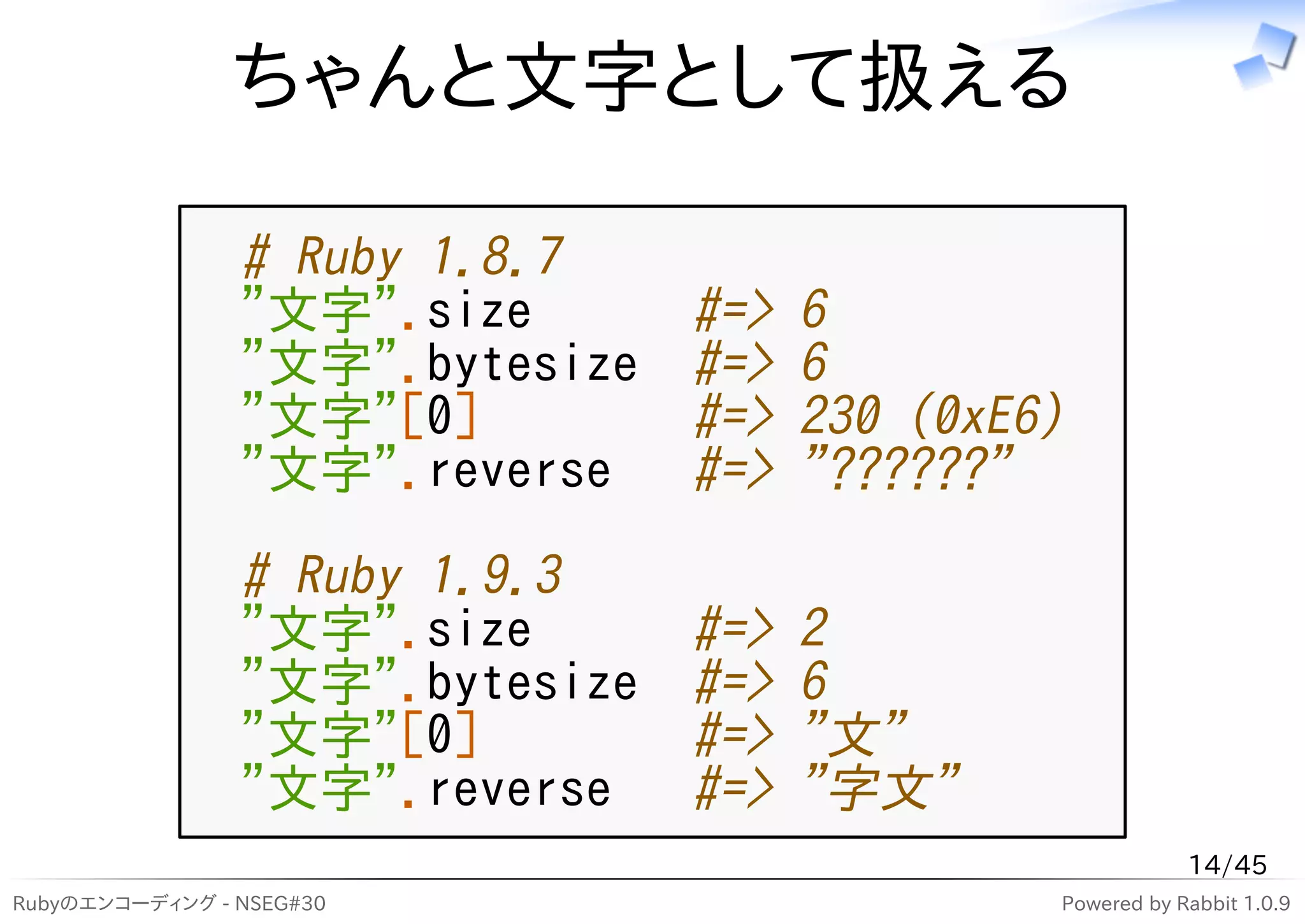ちゃんと文字として扱える

                # Ruby 1.8.7
                "文字".size       #=>   6
                "文字".bytesize   #=>   6
                "文字"[0]         #=>   230 (0xE6)
                "文字".reverse    #=>   "??????"
                # Ruby 1.9.3
                "文字".size       #=>   2
                "文字".bytesize   #=>   6
                "文字"[0]         #=>   "文"
                "文字".reverse    #=>   "字文"
                                                           14/45
Rubyのエンコーディング - NSEG#30                        Powered by Rabbit 1.0.9
 