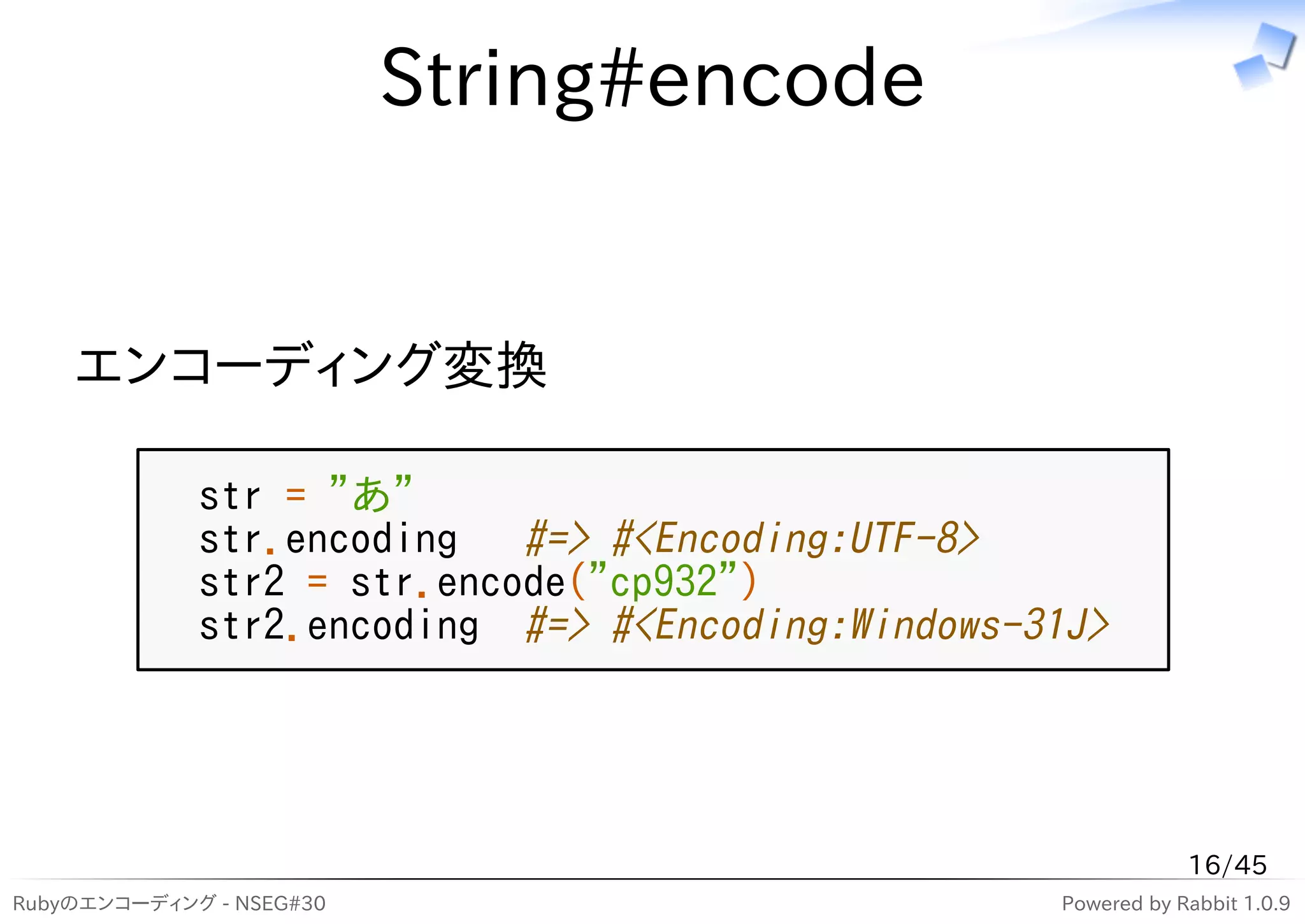 String#encode


    エンコーディング変換

             str = "あ"
             str.encoding   #=> #<Encoding:UTF-8>
             str2 = str.encode("cp932")
             str2.encoding #=> #<Encoding:Windows-31J>




                                                               16/45
Rubyのエンコーディング - NSEG#30                            Powered by Rabbit 1.0.9
 