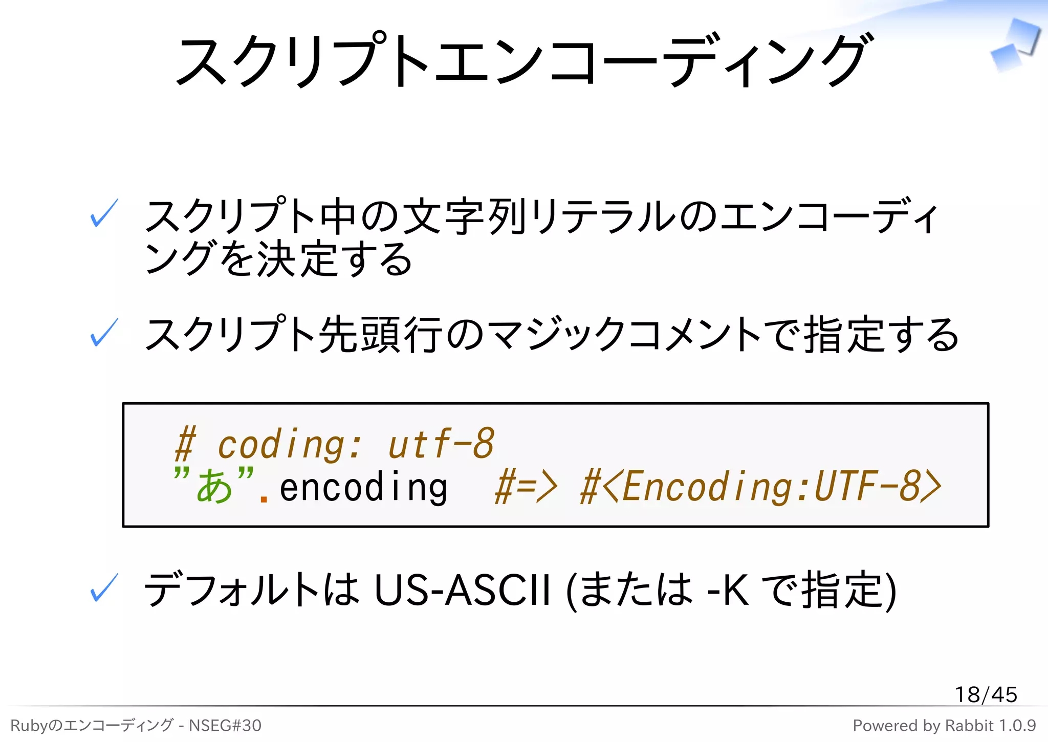 スクリプトエンコーディング

      ✓ スクリプト中の文字列リテラルのエンコーディ
        ングを決定する
      ✓ スクリプト先頭行のマジックコメントで指定する

              # coding: utf-8
              "あ".encoding #=> #<Encoding:UTF-8>

      ✓ デフォルトは US-ASCII (または -K で指定)

                                                        18/45
Rubyのエンコーディング - NSEG#30                     Powered by Rabbit 1.0.9
 