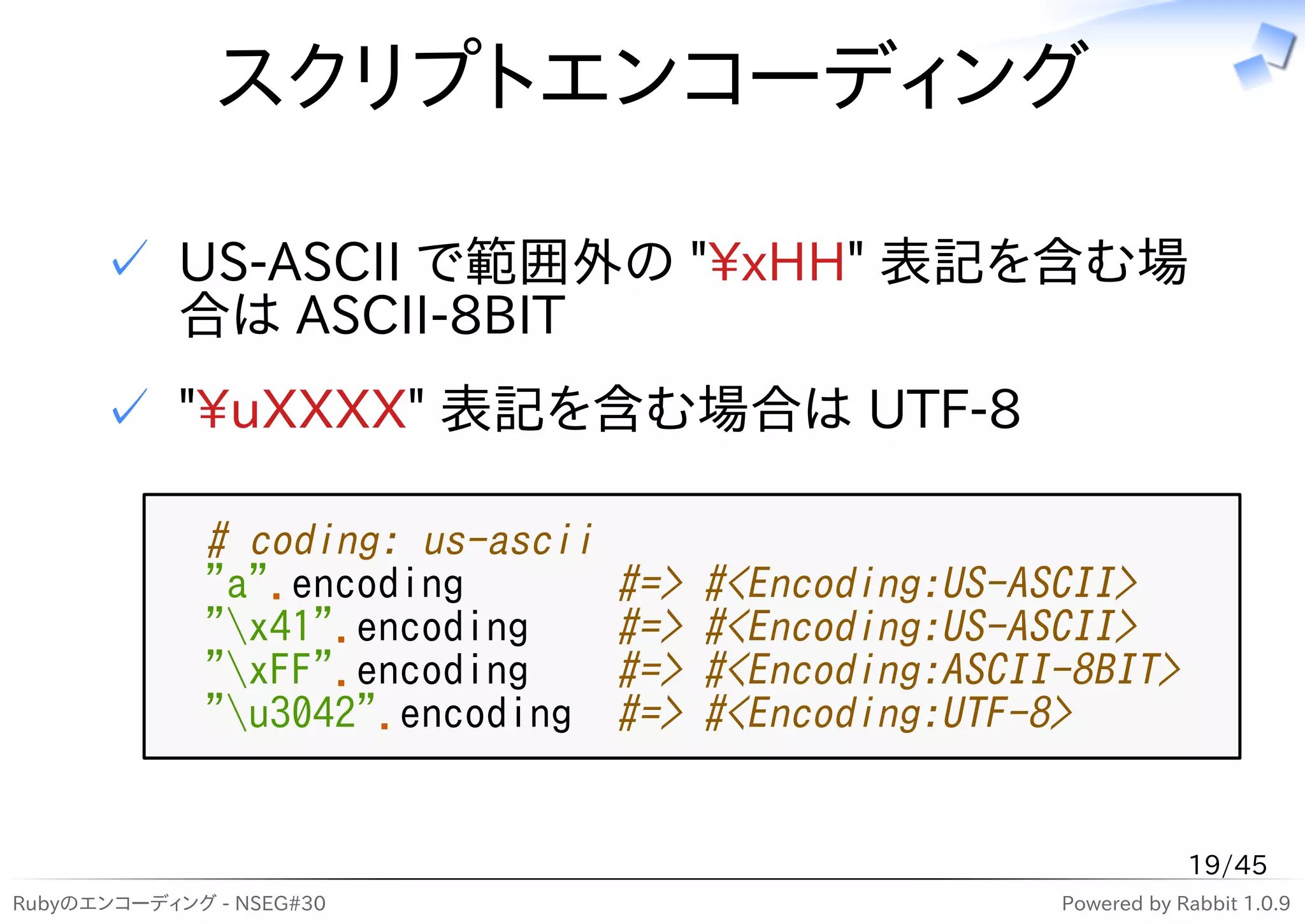 スクリプトエンコーディング

      ✓ US-ASCII で範囲外の "xHH" 表記を含む場
        合は ASCII-8BIT
      ✓ "uXXXX" 表記を含む場合は UTF-8

              # coding: us-ascii
              "a".encoding         #=>   #<Encoding:US-ASCII>
              "x41".encoding      #=>   #<Encoding:US-ASCII>
              "xFF".encoding      #=>   #<Encoding:ASCII-8BIT>
              "u3042".encoding    #=>   #<Encoding:UTF-8>


                                                                     19/45
Rubyのエンコーディング - NSEG#30                                  Powered by Rabbit 1.0.9
 