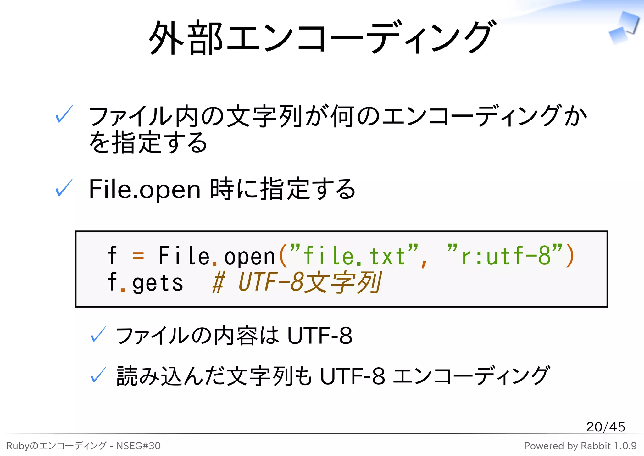外部エンコーディング
      ✓ ファイル内の文字列が何のエンコーディングか
        を指定する
      ✓ File.open 時に指定する

              f = File.open("file.txt", "r:utf-8")
              f.gets # UTF-8文字列
           ✓ ファイルの内容は UTF-8
           ✓ 読み込んだ文字列も UTF-8 エンコーディング

                                                         20/45
Rubyのエンコーディング - NSEG#30                      Powered by Rabbit 1.0.9
 