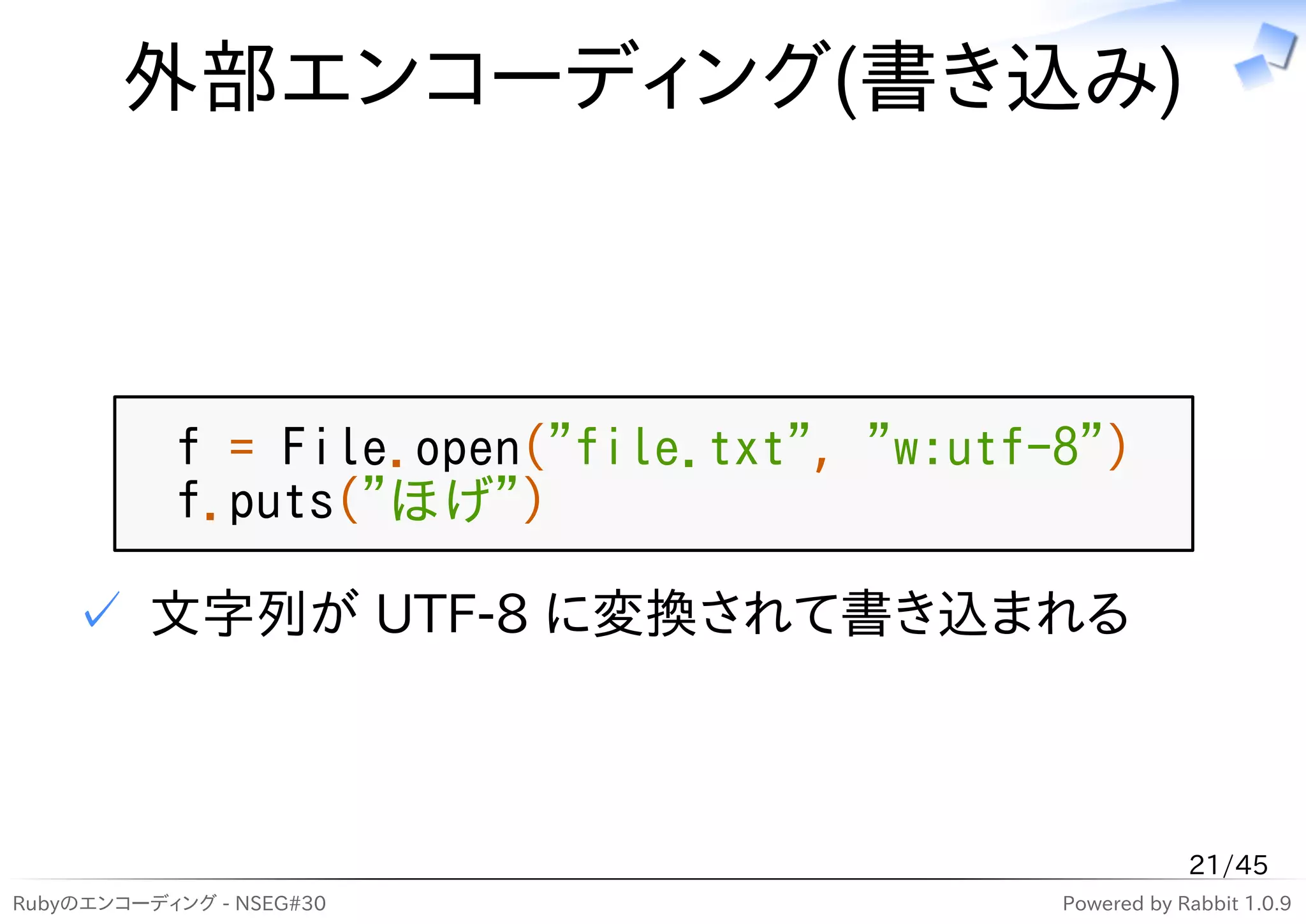 外部エンコーディング(書き込み)



           f = File.open("file.txt", "w:utf-8")
           f.puts("ほげ")

    ✓ 文字列が UTF-8 に変換されて書き込まれる



                                                        21/45
Rubyのエンコーディング - NSEG#30                     Powered by Rabbit 1.0.9
 