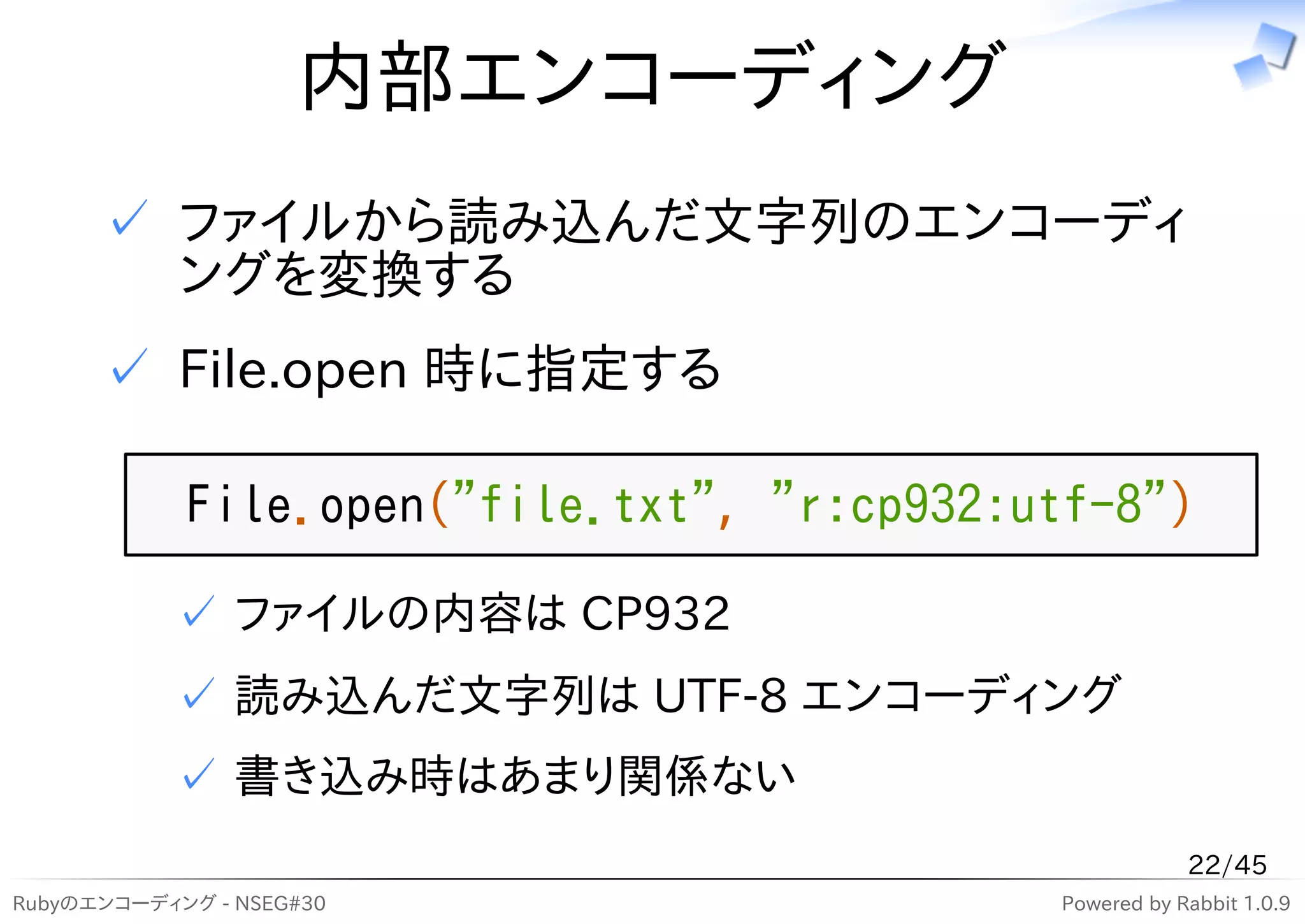 内部エンコーディング
      ✓ ファイルから読み込んだ文字列のエンコーディ
        ングを変換する
      ✓ File.open 時に指定する

            File.open("file.txt", "r:cp932:utf-8")
           ✓ ファイルの内容は CP932
           ✓ 読み込んだ文字列は UTF-8 エンコーディング
           ✓ 書き込み時はあまり関係ない
                                                        22/45
Rubyのエンコーディング - NSEG#30                     Powered by Rabbit 1.0.9
 