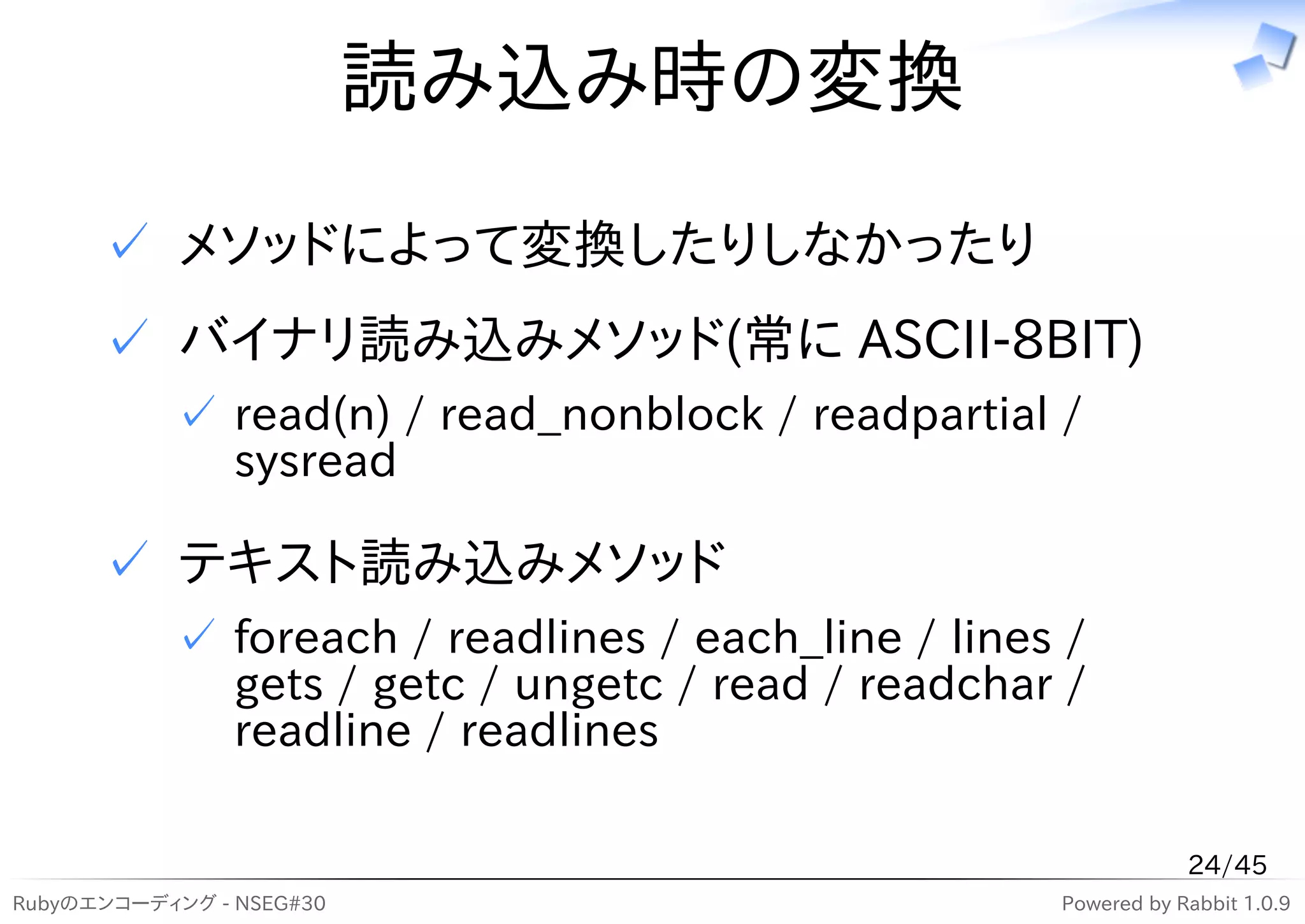 読み込み時の変換
      ✓ メソッドによって変換したりしなかったり
      ✓ バイナリ読み込みメソッド(常に ASCII-8BIT)
           ✓ read(n) / read_nonblock / readpartial /
             sysread

      ✓ テキスト読み込みメソッド
           ✓ foreach / readlines / each_line / lines /
             gets / getc / ungetc / read / readchar /
             readline / readlines

                                                                24/45
Rubyのエンコーディング - NSEG#30                             Powered by Rabbit 1.0.9
 