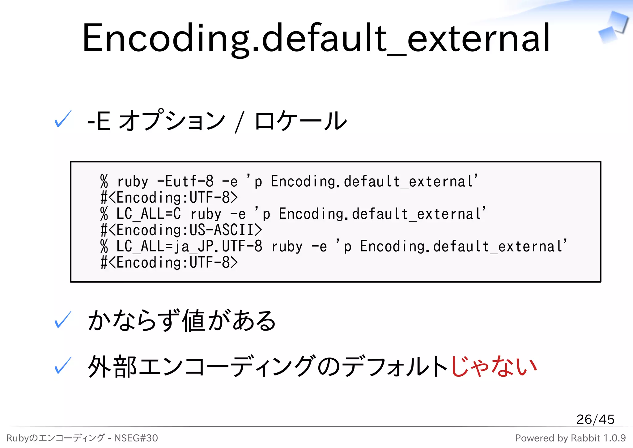 Encoding.default_external

      ✓ -E オプション / ロケール

              % ruby -Eutf-8 -e 'p Encoding.default_external'
              #<Encoding:UTF-8>
              % LC_ALL=C ruby -e 'p Encoding.default_external'
              #<Encoding:US-ASCII>
              % LC_ALL=ja_JP.UTF-8 ruby -e 'p Encoding.default_external'
              #<Encoding:UTF-8>


      ✓ かならず値がある
      ✓ 外部エンコーディングのデフォルトじゃない
                                                                             26/45
Rubyのエンコーディング - NSEG#30                                          Powered by Rabbit 1.0.9
 