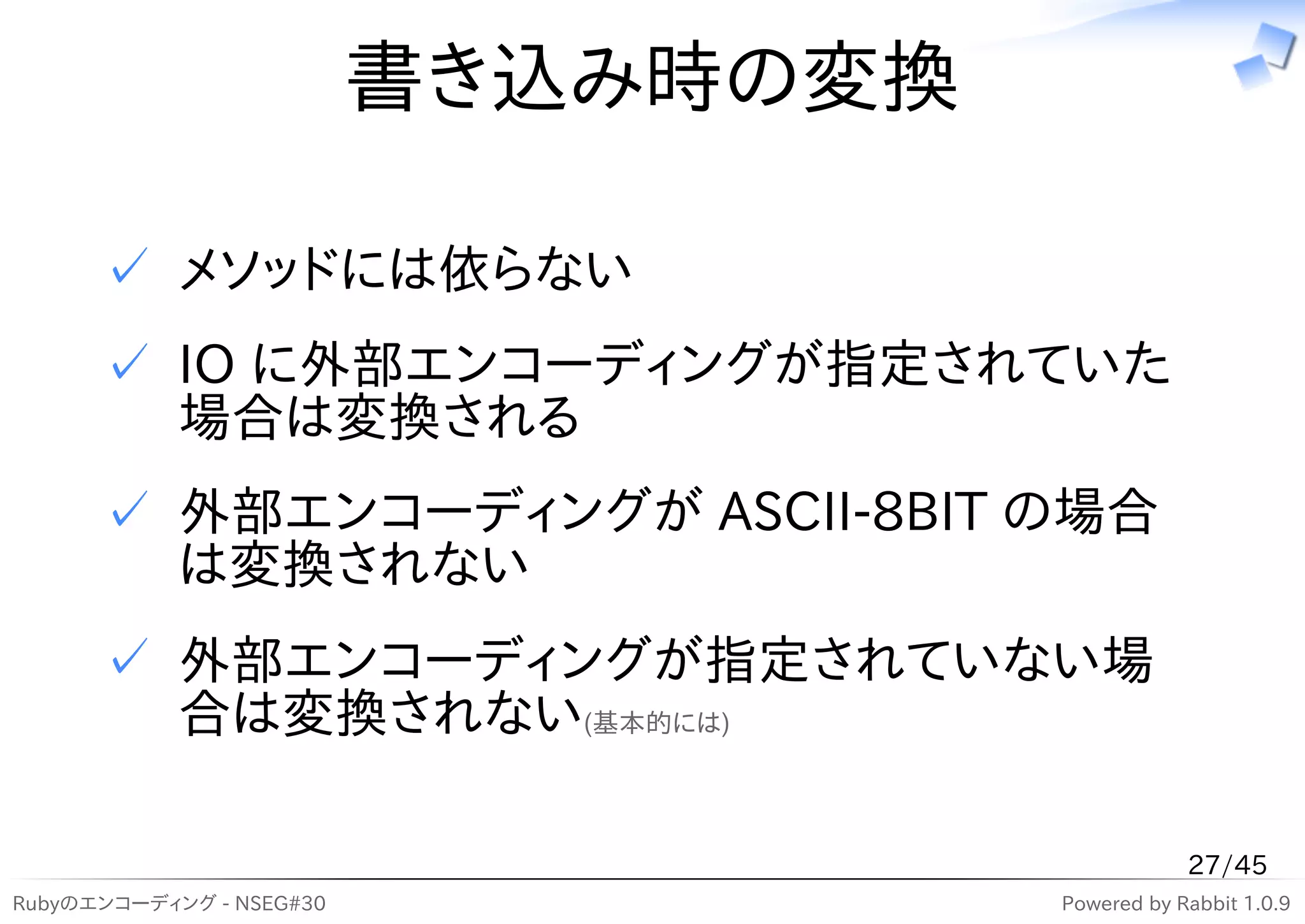 書き込み時の変換

      ✓ メソッドには依らない
      ✓ IO に外部エンコーディングが指定されていた
        場合は変換される
      ✓ 外部エンコーディングが ASCII-8BIT の場合
        は変換されない
      ✓ 外部エンコーディングが指定されていない場
        合は変換されない(基本的には)

                                                 27/45
Rubyのエンコーディング - NSEG#30              Powered by Rabbit 1.0.9
 