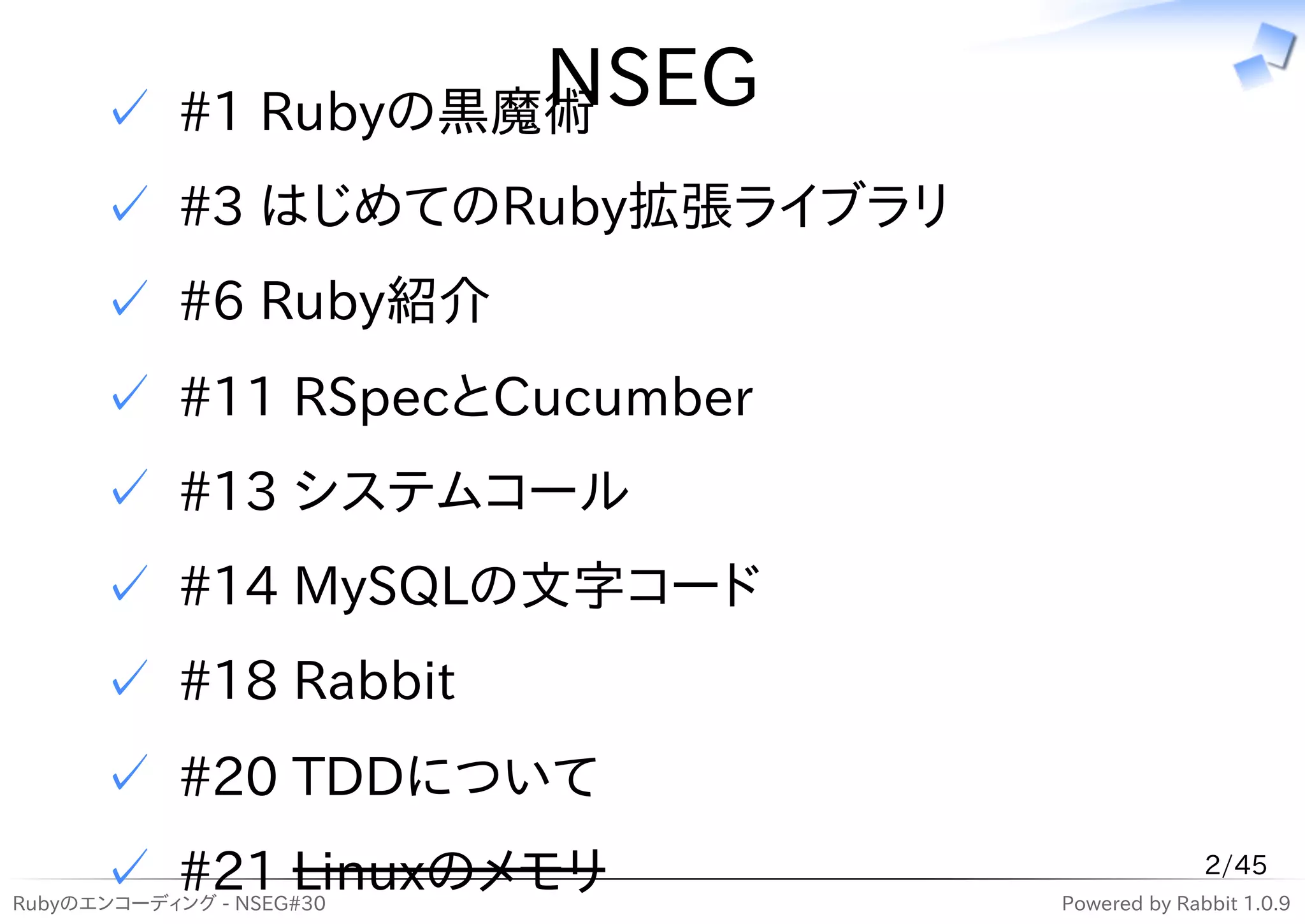 NSEG
      ✓ #1 Rubyの黒魔術
      ✓ #3 はじめてのRuby拡張ライブラリ
      ✓ #6 Ruby紹介
      ✓ #11 RSpecとCucumber
      ✓ #13 システムコール
      ✓ #14 MySQLの文字コード
      ✓ #18 Rabbit
      ✓ #20 TDDについて
      ✓ #21 Linuxのメモリ
Rubyのエンコーディング - NSEG#30
                                            2/45
                              Powered by Rabbit 1.0.9
 