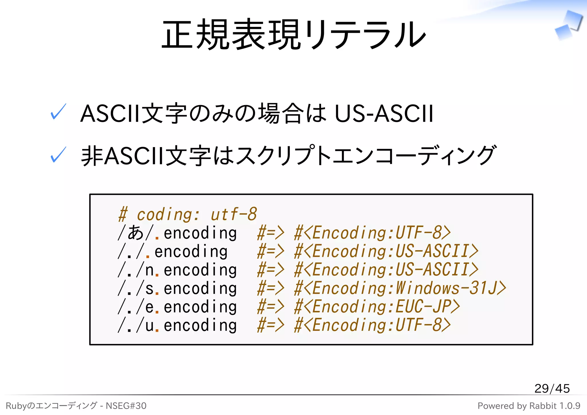 正規表現リテラル

      ✓ ASCII文字のみの場合は US-ASCII
      ✓ 非ASCII文字はスクリプトエンコーディング

                  # coding: utf-8
                  /あ/.encoding #=>    #<Encoding:UTF-8>
                  /./.encoding #=>    #<Encoding:US-ASCII>
                  /./n.encoding #=>   #<Encoding:US-ASCII>
                  /./s.encoding #=>   #<Encoding:Windows-31J>
                  /./e.encoding #=>   #<Encoding:EUC-JP>
                  /./u.encoding #=>   #<Encoding:UTF-8>


                                                                     29/45
Rubyのエンコーディング - NSEG#30                                  Powered by Rabbit 1.0.9
 