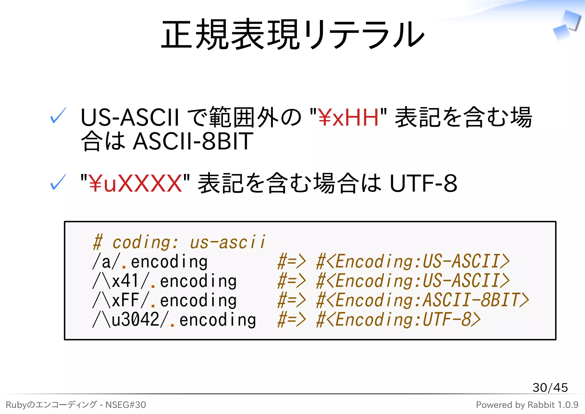 正規表現リテラル

      ✓ US-ASCII で範囲外の "xHH" 表記を含む場
        合は ASCII-8BIT
      ✓ "uXXXX" 表記を含む場合は UTF-8

              # coding: us-ascii
              /a/.encoding         #=>   #<Encoding:US-ASCII>
              /x41/.encoding      #=>   #<Encoding:US-ASCII>
              /xFF/.encoding      #=>   #<Encoding:ASCII-8BIT>
              /u3042/.encoding    #=>   #<Encoding:UTF-8>


                                                                     30/45
Rubyのエンコーディング - NSEG#30                                  Powered by Rabbit 1.0.9
 