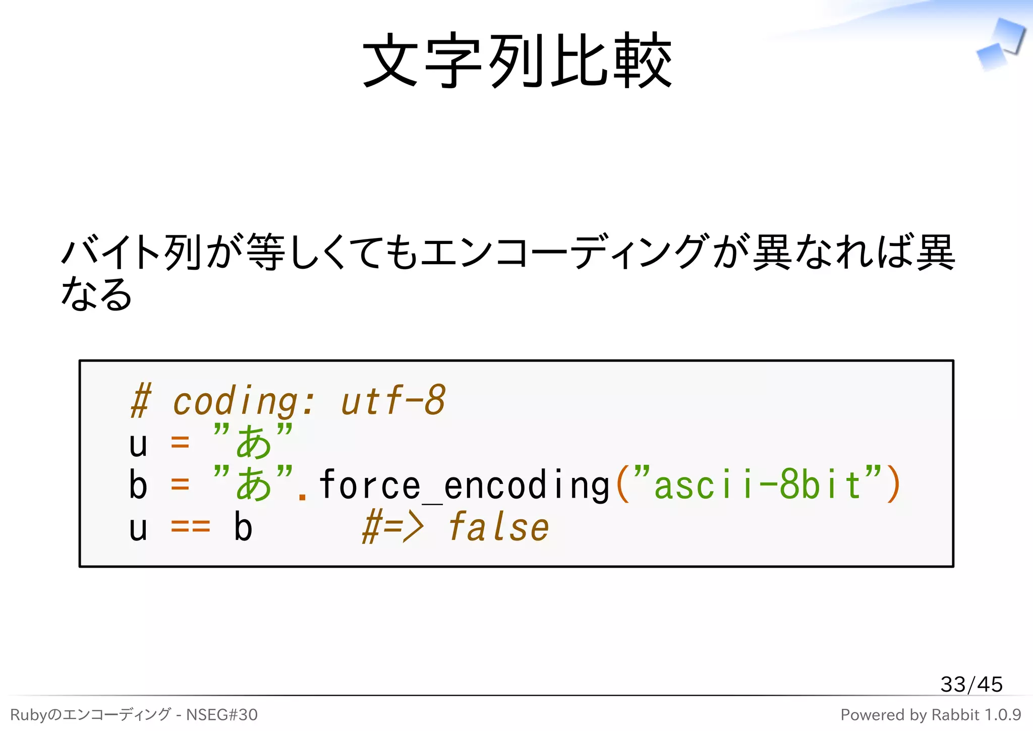 文字列比較

    バイト列が等しくてもエンコーディングが異なれば異
    なる

          #   coding: utf-8
          u   = "あ"
          b   = "あ".force_encoding("ascii-8bit")
          u   == b     #=> false


                                                        33/45
Rubyのエンコーディング - NSEG#30                     Powered by Rabbit 1.0.9
 