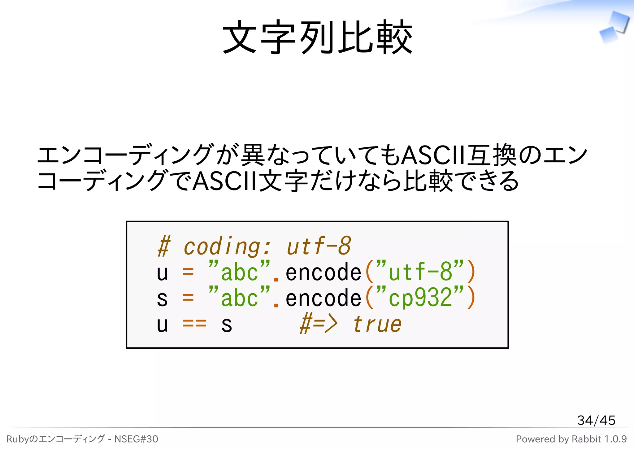 文字列比較

    エンコーディングが異なっていてもASCII互換のエン
    コーディングでASCII文字だけなら比較できる

                      #   coding: utf-8
                      u   = "abc".encode("utf-8")
                      s   = "abc".encode("cp932")
                      u   == s     #=> true


                                                                34/45
Rubyのエンコーディング - NSEG#30                             Powered by Rabbit 1.0.9
 