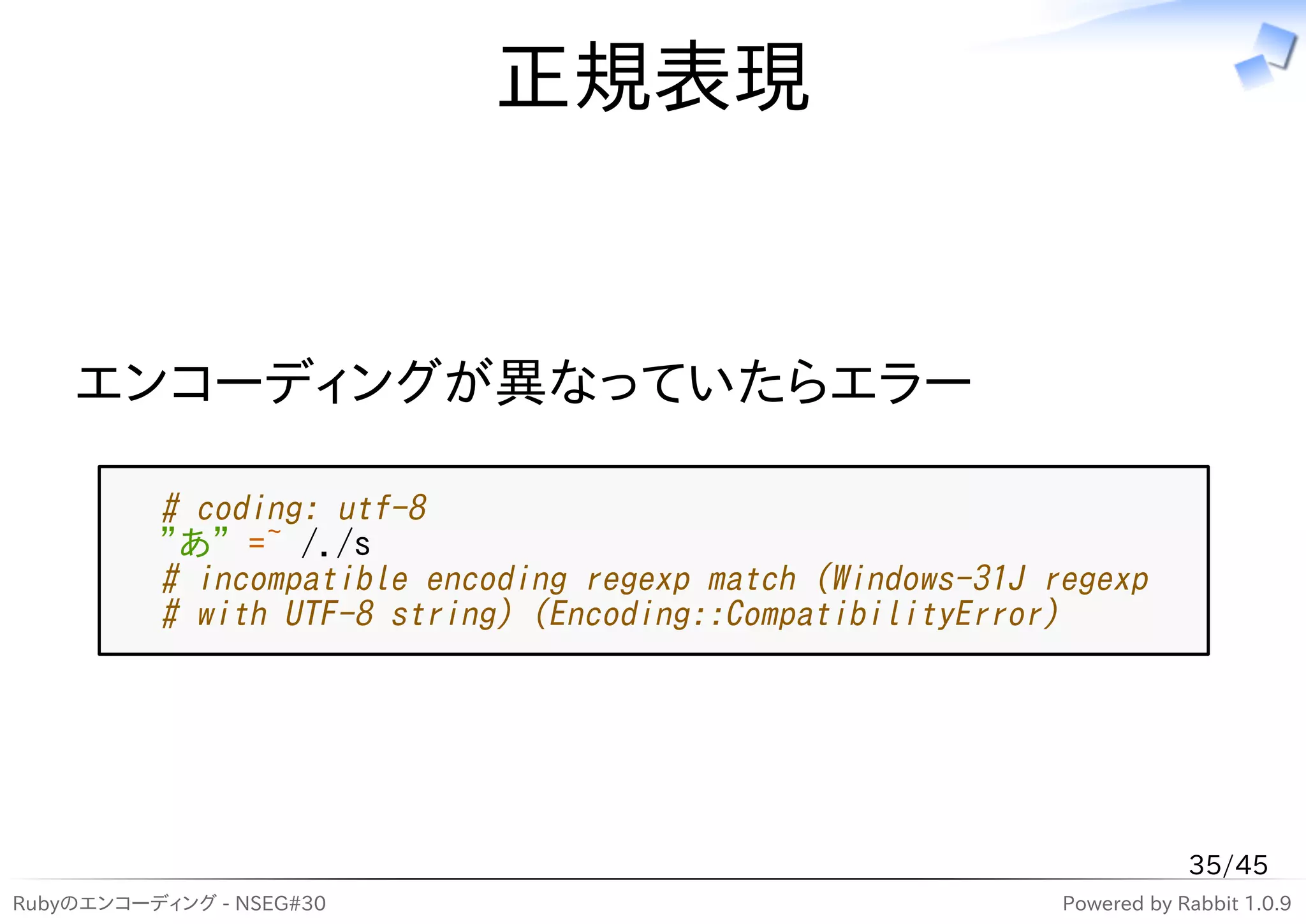 正規表現


    エンコーディングが異なっていたらエラー

          # coding: utf-8
          "あ" =~ /./s
          # incompatible encoding regexp match (Windows-31J regexp
          # with UTF-8 string) (Encoding::CompatibilityError)




                                                                         35/45
Rubyのエンコーディング - NSEG#30                                      Powered by Rabbit 1.0.9
 