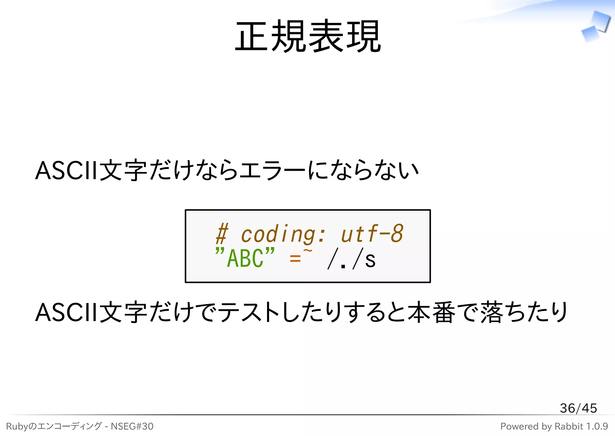 正規表現


    ASCII文字だけならエラーにならない

                          # coding: utf-8
                          "ABC" =~ /./s

    ASCII文字だけでテストしたりすると本番で落ちたり


                                                        36/45
Rubyのエンコーディング - NSEG#30                     Powered by Rabbit 1.0.9
 